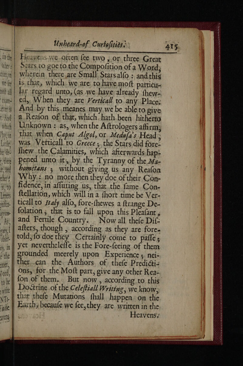 Hieayens we often fee two , or three. Great Stars, to goe to the Compofition of a Word; wherein there,are Small Starsal(o ; and this is, chat, which; we are to have moft patticu- | Jar :regard unto, (as we have already fhew- ed,. When they are Verticall to any Place: And by this.meanes may we be able to give a Reafon of that, which. hath.been hitherto that when Caput Algol, or Medufa's Head 3 Lite | Was. Vetticall to Greece; the Stars did fore- ee | fhew.the Calamities, which afterwards hap- ie | Pened unto.it,.by the Tyranny of the M4- il | Aometans ; without giving us any Reafon ey? | Why.: no more then they doe of their Con- 0 | fidence, in affuring us, that the fame Con- lex | ftellation, which will in a fhort time be Ver- rien. | ticall to Ztaly, alfo, fore-fhewes a ftrange De- vim | folation ; that is to fall upon this Pleafant , : As! | and Fertile Country. : Now all thefe Dif- en afters, though , according as they are fore. het. | told; fo doe they Cettainly come to pafles y, nf Yet mevertheleife is the Fore-feeing of them “the | grounded meerely upon Experience 5. nei- tt, ther..can. the. Authors of thefe Prediéti- jord, On; for the Moft part, give any other Rea- ‘af Doctrine .of the Celeffiall Writing, we know; Ne tase thefe Mutations {hall happen. on the ‘ale Earth; becaufe we fee,they. are written in the tls | é Heavens, SAMOA Wk DER MB Se SHR ete © Swe ae ES enc ns ets Gerke Gi cae AE à Oe a nm oe Hee et > ANSE SENT EA Ch ASC ted wee
