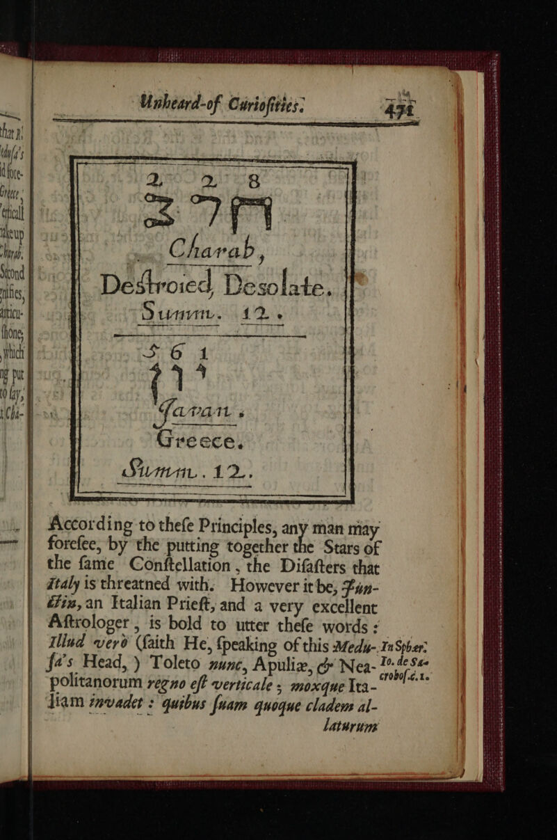 nes, >. gx Charab ) Desthoied Desolate. Summ, 12 » : T LEGAL s Greece, According to thefe Principles, any man may forefee, by the putting together the Stars of the fame Conftellation , the Difafters that Italy is threatned with. However it be, Fun- é7i,an Italian Prieft, and a very excellent Aftrologer , is bold to utter thefe words : i Illud vero (faith He, {peaking of this Medy- ra Spher: a’s Head, ) Toleto unc, Apuliæ, &amp; Nea- 745: politanorum regno eft verticale : moxque Ita- Ham tavadet : quibus fuam quoque cladem al- RL OR, laturums Sp tymeneet - ed : = Sr rs ae TS ss PT IS RE PI Ne ET fe I ee : AT TE NTE DE ok ak eg En ed aa EE DEL LE où de en ne ms errant Ta Lea AR De Dies are aerate i. RS re ren Serie Dak Ca Le Be SU LS : PER rae VE PRIE LR D ns TRS ee À de Rie à PT AN PR ee SN Q Te