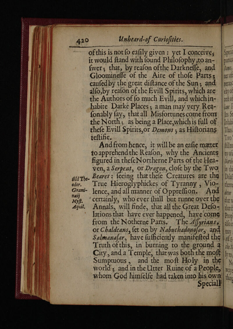 | fwer; that, by reafon ofthe Darkneffe, and | tum pi | Gloominefle of the Aire of thofe Partss | nero! : RU caufed by the great diftance of the Sun; and | pea ae ai iil alfo,by reafon of the Evill Spirits, which are | eyo! : M fl the Authors of fo much Evill, and whichin- | recto ie |i habite Darke Places; aman may very. Rea- | |i | iin fonably fay, that all Misfortunescome from | [ts § ; i the North; as being a Place,which is full of. | Jnlubi : MIT I thefe Evill Spirits,or Demons ; as Hiftorians. | This 1 ieftifie. ty Andfrom hence, it will be an eafie matter | {illic 1) ae toapprehendthe Reafon, why the Ancients | nyof FR figured in thefeNortherne Parts of the Hea+ | im) ih ven, a Serpent, Or Dragon, clofe by the Two | in th ditt. Beares: feeing thatthefe Creatures are the | Dix Z Ce é Re + . (= odor. True Hicroglyphickes of Tyranny , V10= | thon | Grami- lence, and all manner of Oppreffion. And | diy Myth ’ certainly, who ever fhall but runne over the | th; noe 4qit, Annals, will finde, that all the Great Defo- | yh) i) a lations that have ever happened, have come Prop 1 ae from the Notherne Parts. The Affyriaasy. | yi (Fu or Chaldeans, {et on by Nabuchadonofor; and | yy Ah Salmanafar, have ES dE manifefted the | 4/; HIT Truth of this, in burning to the ground, 2} j),) City, and a Temple, that was both the moft lo Sumptuous, and the moft Holy in the| \ world's and in the Utter Ruine of a People,;! y, whom God himfelfe had taken into his own’) if}, Mie orme. 27 GS EEE an ener a i aN i Se eta tte ee eh Ut ae te Oe ERENNE DARREN TE terest oes ewe om cane se MERE arty
