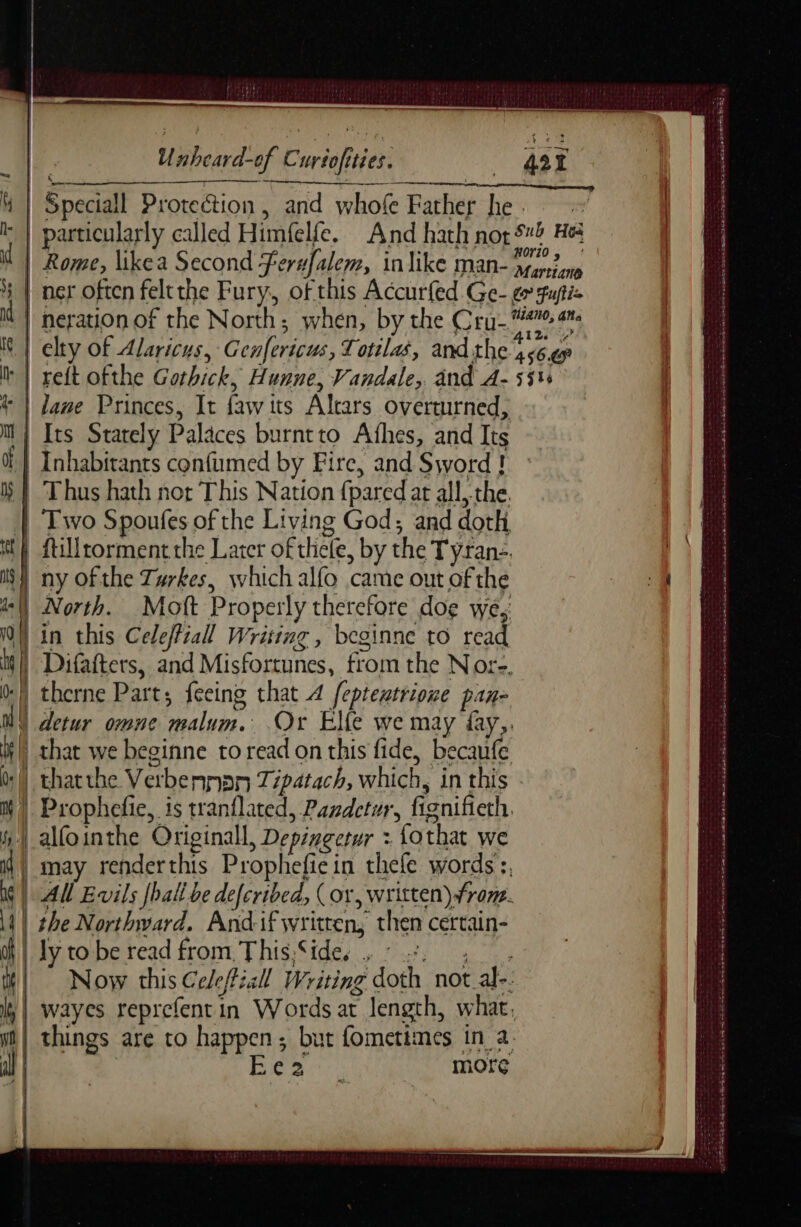 ; ere ery, Unheard-of Curtofities. | Rome, likea Second Ferufalem, in like man- ee ner often feltthe Fury, of this Accurfed Ge- eo Fupti= neration of the North; when, by the Cr an elty of Alaricus, G cnfericus, Totilas, and the 456.7 > 1 = —-— tb sa > =>. => SS a lane Princes, It fawits Alrars overturned, 4 that we beginne to read on this fide, becaufe | thatthe Verbennan Tipatach, which, in this - Prophefie, is tranflated, Pandetur, fignifieth. alfointhe Originall, Depingetur : fothat we may renderthis Prophefiein thefe words :. All Evils [ball be defcribed, (or, written) frome. the Northward. And:if written, then certain- ly to be read from This:Side, ; : 2. 3: Now this Celefiall Writing doth not al-. wayes reprefentin Words at length, what, things are to happen; but fometimes in a | a ea more La at e CRD US Ce DRESS Ck LETTRE SES OSS TIMES OSS + PN OO ST À CU DSR SNR Se 0 dr ad ee BSE Aa eR Er Tom ee 2 wot THT PERS ak ae eed Rag er ees er ot So ea wa Se mse: 2 am