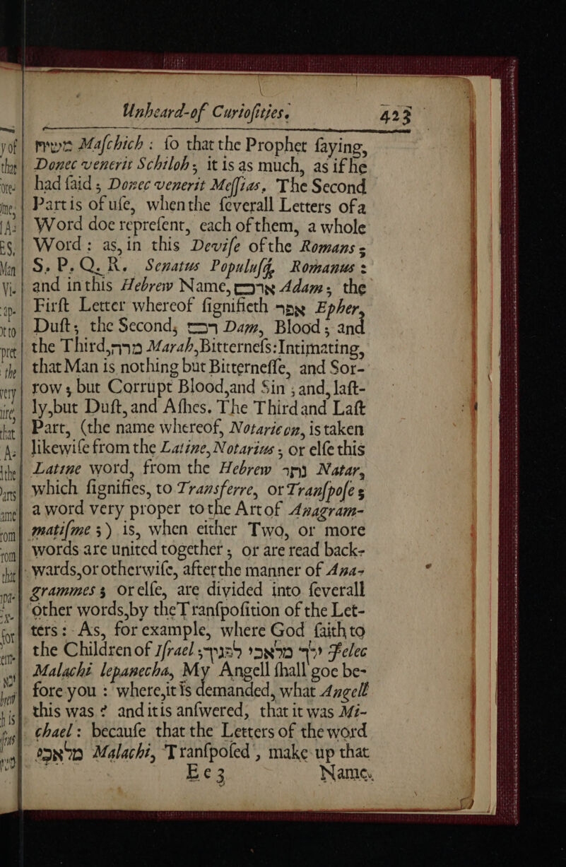 à ; ————— Unheard-of Curiofities. | Donec veneris Schiloh; it is as much, as ifhe »| had faid ; Dozec venerit Mejias. The Second | Partis of ufe, whenthe feverall Letters ofa :| Word doe reprefent, each ofthem, a whole Word: as,in this Devife ofthe Romans : S. P.Q.R. Senatus Populufg, Romanus : and inthis Hebrew Name, c8 Adam: the Firft Letter whereof fignifieth spy. Epher Duft; the Second, e575 Dam, Blood; an likewife from the Latine, Notarius ; or elfe this | Latine word, from the Hebrew y Natar, | which fignifies, to Tramsferre, or Tranfpofes | aword very proper tothe Artof Awagram- | matifme 3) is, when either Two, or more | wards,or otherwife, afterthe manner of 4#4- | grammes 3 orelfe, are divided into feverall | ters:-As, for example, where God faith to | Malachi lepanecha, My Angell fhall goe be- “| fore you : where.it is demanded, what Angell this was ? anditis anfwered, that it was Mz- chael: becaufe that the Letters of the word o9N70 Malachi, Tranfpofed', make up that ue Ee3 Name. ar irs error anse node am Cys SERA CA Apr SUR e SENS ASE FAP THRE hg LA Du En du mdr ee ee eee = CPR EN TT EE }
