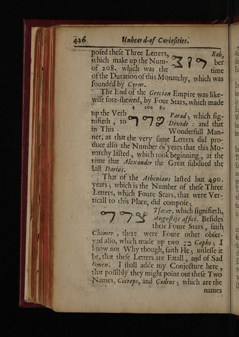 TN PE Re On Em ES REV ee SA Str ds LES 2 2 SR OGL ANTE are mn A ie ee ne rue OL OORT eRe tee Etter rs. Poe trae eee on Cue ee ME LL TES an Empire was like- ur Stars, which made 4 209 80 up the Verb Parad, which fig- nificth , to i ce oe Divide : and that in This - W onderfull Man- duce alfo the Number Or years that this Mo- narchy Jaited., which took beginning , at the time that Alexander the Great fubducd the IA Dares gas ce 1 0 That of the Athenians lafted but 490. years ; whichis the Number of thefe Three Letters, which Foure Stars, that were Ver- ticall to this Place, did compole;, _ ( He op arr, which fignifieth, 2 ay: DS Argrflis affici. Belides theie Foure Stars, faith Chemer , there were Foure other obfer- ved alfo, which made up two rz Caphs; I know not Why though, faith He; unlefle ir be, that thefe Letters are Fatall ; and of Sad Omen. 1 fhall adce my Conjcäure here. that pofibly they might point outthefe Two Names, Cecrops, and Cedrus; which arethe