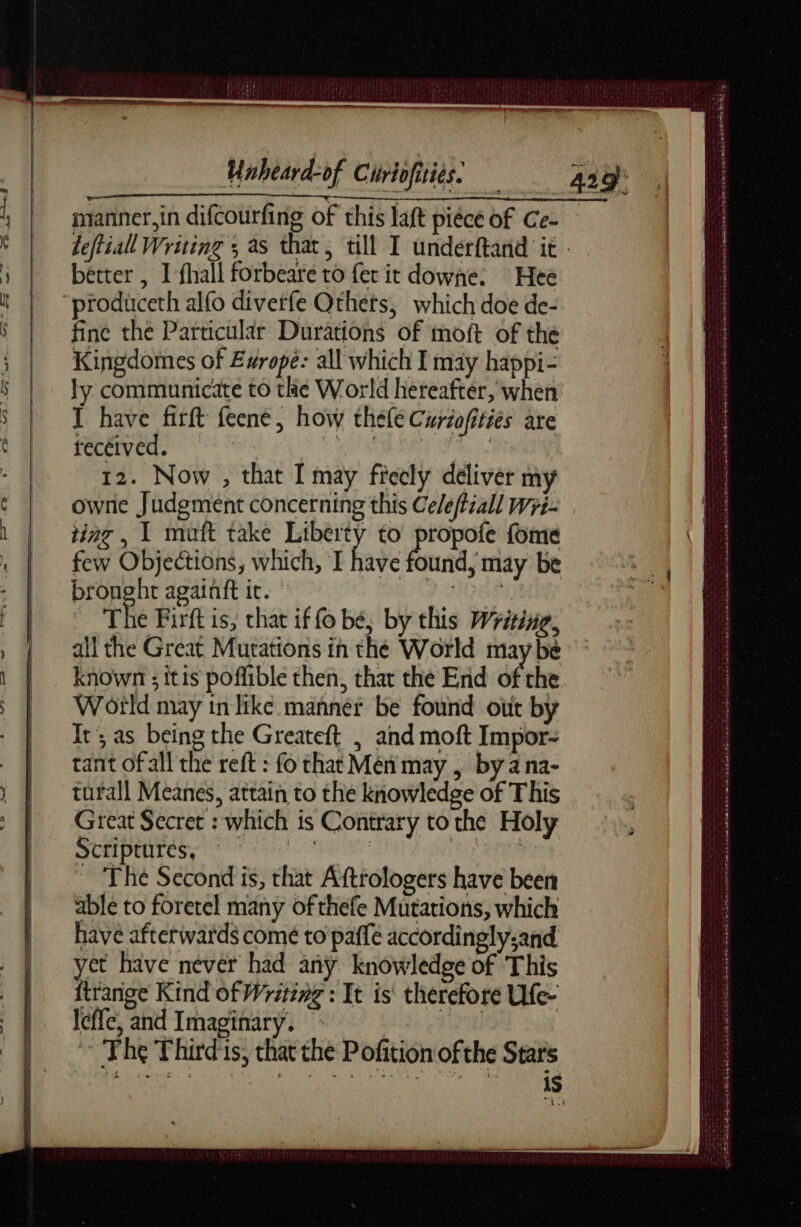 bétter , I fhall forbeare to fer it downe. Hee fine the Particular Durations of moft of the Kingdomes of Europe: all which I may happi- ly communicate to the World hereafter, when I have firft feené, how thele Curiafitiés are recéived. | BE OF, 08 12. Now , that I may freely deliver my ting , 1 muft take Liberty to propofe fome few Objections, which, I have Éuils may be bronght againft it. 2 HQE The Firft is, that if fo bé, by this Wriine, all the Great Mutations in the World maybe Wotld may in like manner be found out by Ir; as being the Greateft | and moft Impor- tant ofall the reft : fo that Mén may , by ana- tarall Meanes, attain to the knowledge of This Great Secret : which is Contrary to the Holy SHOIPET CR gr PIN MA Thé Second is, that Aftrologers have been able to foretel many ofthefe Mutations, which have afterwards comé to paffe accordingly-and yet have never had any knowledge of This ftrange Kind of Writing : It is therefore Ufe- leffe, and Imaginary. : anal ~ The Thirds, that the Pofition ofthe Stars CE + LE on M A Ga EE al DE ie Lu or ee ee EL ATES © dd a a re ee mn OS tan A ie ome gATDEMSSTE LE Ah ack ine heen