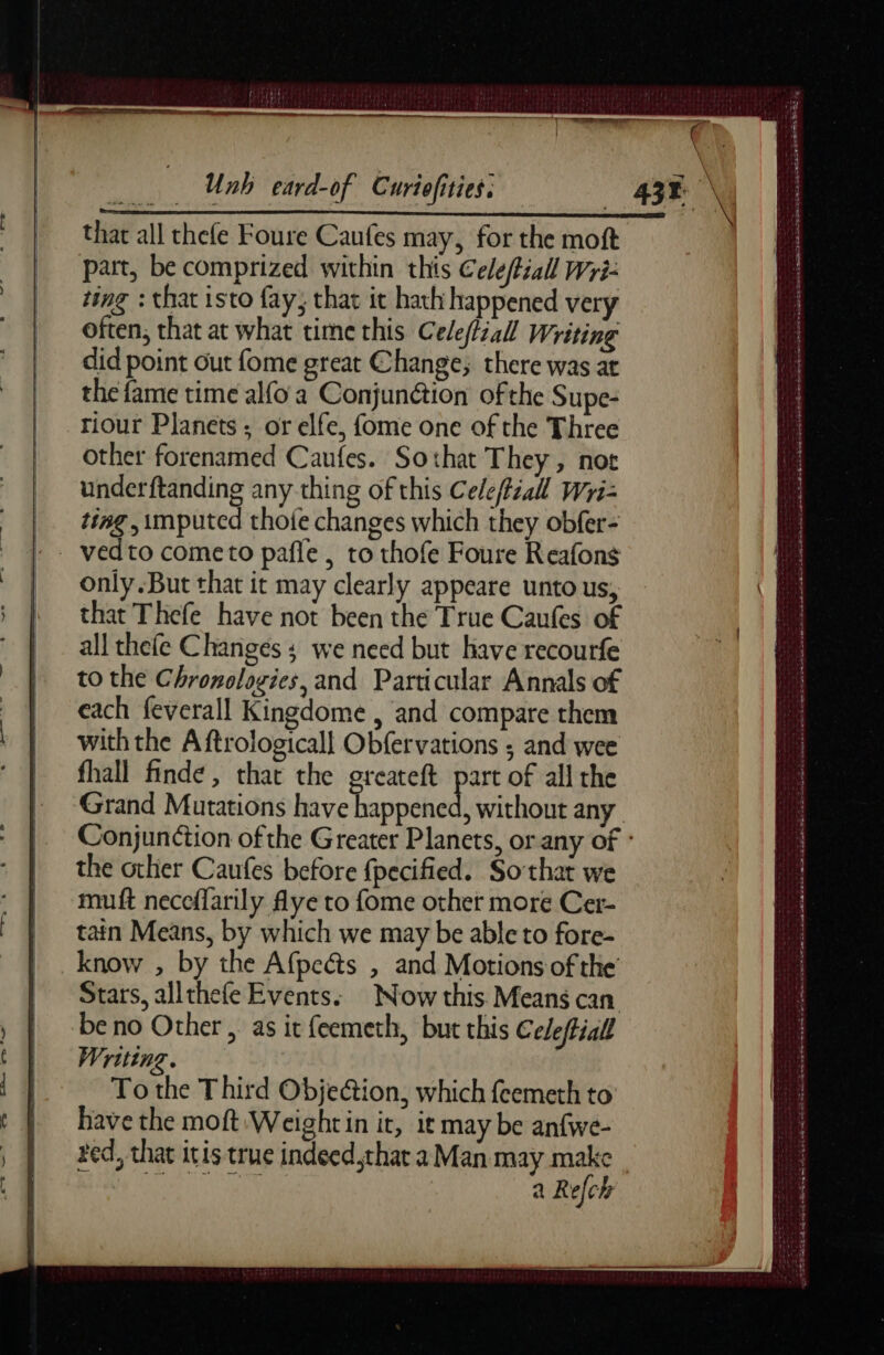 that all thefe Foure Caufes may, for the moft part, be comprized within this Celeffiall Wri- ting : that isto fay; that it hath happened very often, that at what time this Cele(iall Writing did point out fome great Change; there was at the fame time alfo a Conjunction of the Supe- riour Planets ; or elfe, fome one of the Three other forenamed Caufes. Sothat They, not underftanding any thing of this Celeftiall Wri- ting , imputed thofe changes which they obfer- only. But that it may clearly appeare unto us, that Thefe have not been the True Caufes of all thefe Changes ; we need but have recourfe to the Chronologies, and Particular Annals of each feverall Kingdome , and compare them with the A ftrologicall Obfervations ; and wee fhall finde, that the greateft part of all the the other Caufes before fpecified. Sothat we muft neceflarily flye to fome other more Cer- tain Means, by which we may be able to fore- know , by the Afpeéts , and Motions of the Stars, allthefe Events. Now this Means can be no Other, as it feemeth, but this Celeftial Writing. To the Third Objeétion, which fcemeth to bave the moft Weightin it, it may be anfwe- red, that itis true indeed that a Man may make Soom a Rech jedi Se Drame Deca Sa cee Easels SA TER dre à cn eee ee NS 2 a de em EE mie Pme Dal ere Sa eee ea seme M Se A DE CR A SUR Le eme Le 0e a #» = ehh oe EERE Se we deena seems anses «gt MST SENS LE SENS TS et AE