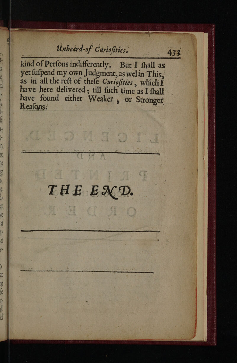 i ‘ a ee Unheard-of Curiofities. _ yetfufpend my own Judgment, as welin This, ; | as in all the reft of thele Curiofities , which I have here delivered ; till fuch time as I fhall | eee ee either Weaker , or Stronger . LCaALQNS : THE EXD. a ARS TE + poise Boyce Das Sa apes tae DETTES ee eee ee ee Eset SA Sn QD ek at ot RSS ER he Le Bh a ee ATOUT E 24 onde onde ct ne ee ed