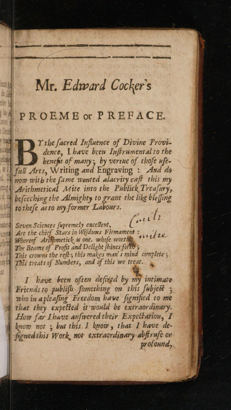 Ng Al “a one Mr. Edward Cocker's PROEME or PREFACE, Y the facred Influence of Divine Provi- dence, \ have been Inftrumental to the benefit of many; by vertue of thofe ufe- tothefe asto my former Labours. i gr L (7 Seven Sciences fupremely excellent, ( Ave the chief Stars in Wifdoms Fitmament : Whereof Arifhmetick is one. whofe. wort bi Tie Beams of Profit and Delight fhines forth’; This crowns the reft; this makes man’s mind complete; This treats of Numbers, and of this we treat. ‘ ary gut yeze : Friends to publifh. fomething on this fubjet ; who in apleafing Freedom have. figmified to me that they expetted it'‘would be extraordinary. How far Lhave.anfwered their Expettation, I knom not ; but this. 1 know, that I have. de- fignedthis Work, not extraordinary: abftrufe ov profound,
