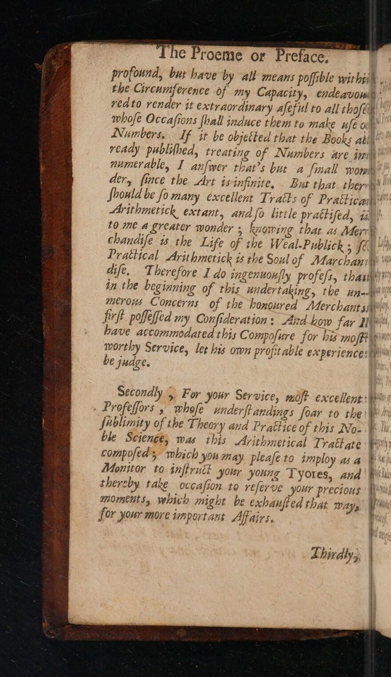~The Proeme or Preface. profound, bur have by all means poffible withti® ,. the Circumference of my Capacity, endeavowil,’ reato render it extraordinary afeful to all thofe h whofe Occafions {hall induce them to make nfé ol” Numbers. If it be objetted that the Books ably’ ready publithed, treating of Numbers are iam” aumerable, I anfwer that’s but a final womky’ der, fince the Art is infinite, But that. thers fhould be fo many excellent Tratts of Pratticam™ Ar ithimetick extant, anafo little prattifed, ii! £0 me a greater wonder ; knowing that as Mer® chandife is the Life of the Weal-Publick 5 fe Prattical Arithmetick is the Soul of Marchaniiy! i! dife, Therefore I do ingenuoully profe sy thax) in the beginning of this undertaking, the unl merous Concerns of the honoured Alerchant sail) firft poffeffed my Confideration: Aird-how far yi have accommodated this C ompofure for bis mo/Pwint worthy Service, ler his own profitable experiences be judge. Secondly, For your Service, moj? excellent ww Profefors , whale underftandings for 10 the Ws Jablimity of the Theory and Prattice of this No- hi ble Science, was this Arithmetical T ract ate | Wri) compofed 5 which you may. pleafe to imploy as a Wi Monitor to taftruct your young Tyores, Ana mahal thereby take occafion to referve your precious Wil moments, vehivh might be exhanfted that Ways pi for your more important Affairs. Thirdly,