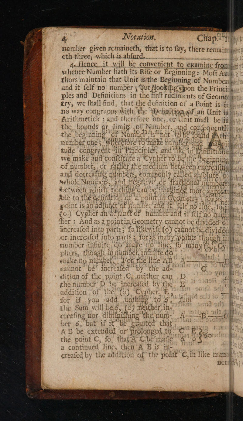 ~ FF ne Notation. Chap.!*4 | number given remaineth, that is to fay, there remainn ein: eth-three; -whichis.abfurd. i 4..Hence it will be convenient to > examine > front whence Number hath its Rife or Beginning: Moft Aw} thors maintain that Unit isthe Beginning | of Number} and it felf no one e : ‘Gut flookihg tipor the Prine! ae and Definiti in the firft rudiments of Geoméeinn try, we fhall find the defnitian of a Point is Li ink no way congruoug With; the Wehaitionef an Unit did jy Arit! metic: cea herefore one, or Unit muft be jij the bo uf eri! =e | nber 5 atid C ‘pufeg vent! f Hence the begu ining GF Nhs “Dot AD TE Bitid ith, m umber ole 5 5 Wherefore’ to Taake ne tibereaa Bigg 11 tude copery pent PEI . ; Pet ons: : ee we ma ike and co . 2 sao ow ae ~ = 3 je = tt fi a aad oO ~ - 4 bans ~~ ot iy A e “i late a oy cae | Ch ALLS ae pain adjuth a ‘ 2 ae a Aaa la 4% Pe Sa 2 tn ed y ; FATL™ ¥ OJ rene pcr abdcyu incl oF iene a ali {i fei] A i 7, CA 10f pe. ne AED Li La = 1 WB Ly Menem ae 4 TO Renee, Ge 776 Fo &amp; SY Gils ad= G RP | 4 KS1C) tail nd ¢ } ae aw : i i} . ae G D5 tite). i Cue. < . v } oS | s KE, 5 F prom it ope 5% 10 O@4. ul , ii her ins’ reafing me ber 6, but ‘ mm LL, Paes oh Ab be e€xTel é. the No nit ¢- SAA PA ry ¢ Rite b Sabedictahaes tg Lilac v, ®) m' \ a continued fine, 15 Wi- ot 4 tes ° # a = 349 ; k 2 é ae * + istrga ae Bi), 4 7) created DY t the point ©, 10 ike mafia}! Bek 4