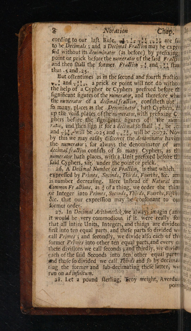 cording to our laft Rule, w$afsr22 ca2h are faul™ to be Decimals ;,and a Decimal Fraction may be exppi)s fed without its denominator (as before) by prefixing: 49 00 point or prick hefore the numerator of the faid Fradka | 1h and then fhall the former. Fradia >! and 75 ftapi)ir'l thus .gand.25.. 5 ae becker (uk But oftentimes as th the fécond and fourth fraction ) i! wei and =25., aprick or point will’not, dé withon| the help of a Cypher or Cyphers prefixed before thi) «'! fignificant figures of the numerator, and therefore whe) wl! the numerator of a decimal fradion, confifteth wot! spy fo. many. plices as the . Denominator , hath Cy phers, ‘ffl si!!! up thie, void. places, of the numerator, with prehxing Coban phers before. the fignifi@ant- figures of¢' ‘the mannii rator, and then fign it for a decimatto thall —5 , Be “sco ‘tot! and -i5 «will be .o25 and ~, 72. will be’.0072.’ Nowpuii by this we may eafily difcover the.deiominator havin} vit the. numerator 5 for always the denominator of arn} it decimal. fraction confifts of fo many. Cyphers, as th} iat mumeratoy hath places, with.a,Unit prefixed before th) vit Said Cyphers, viz. under the point or prick,“ ~ fi 26, A Decimal: Number or Fraction, is that which. * fiat expreffed by Primes, Seconds, Thirds, Fourths, Se. amok yyy: is number decreafing. Here inftead of Natural anni €ommon Fr actions, as 2 of a thing, we order the ‘ thi or Integer into Primes, Seconds, Thirds, Fourths, Fiftha@ ite &amp;e. that our expreffion may be“confonant to “omit former ordet. BS = - , 27. In Decimal Arithmetich we always amagin (annie! it would. be. very commodious if it. were really. £00), that .all intire Units, Integers, and things are drvideci)ty , fir{t into ten equal parts, and thefe parts fo divided wi) i: ; eall Primes; and fecondly, we divide alfa'each of thi former Primes into other tén equal parts,and every co})y.. thete divifions we call feconds ;.and thirdly, we dividay i each of the faid Seconds into ten? other equal parte» and thofe fo divided ‘we call. Thiras and fo by decimas}iy,,., ting the formerand fub-decimating ‘thele latter, wed)y,,, fun on ad mifititume oT age See 28. Let a pound flerling, roy weight, Averduiliyy,. pola,