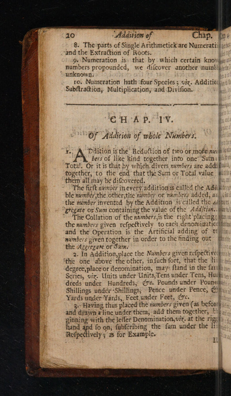 8. The parts of Single Arithmetick are Numeratti) ja! and the Extraction of Roots. ld tot 9. Numeration is. that by which certain knovyy ill numbers propounded, we difcover another ‘numbtpi it! “aunknewn.. : : ro. Numeration hath ofour Species 5 viz. Additit¢c),»(\ Subftra@ion; Multiplication, and Divifion. | “EC. A PS Ty. ; Of Addit ion of whole Numbers. Bail j } ¥. Ddition isthe Reduction of two or mofe nui itl bers of like kind’ together into one Sumi #ii'l Tota!. Or it is that by which. divers numbers are addifiaiti together, to the end that the Sum or Total value pill: them all may be difcovered. | : pit, The firft namber tnevery. addition 1s called the Addi; ble numberthe other;the number or numbers added, aaj, the number invented by the Addition ‘ts‘called the sémuts ‘gregate or Sum containing the value of the Add/jtion..Rin'i\ The Collation of the nambers,is the right placing: Mim the numbers given refpettively to each denomimaticoiiiiyy and the Operation is the Artificial adding of tty/iy numbers given together in order to the finding out” fin the Azgeregare or Summ. | sae 2. In Addition,place the Numbers given refpective ‘the one ‘above the other, infuch fort, that the hi degreé,place or denomination, may: ftand in the far Series, viz. Units under Units,Tens under Tens, Huw dreds under Hundreds; ¢7e. Pounds under Pounedhi Shillings under-Shillings; “Pence under Pence, ¢ Yards under Yards, Feet,under Feet, (vc. 3. Having thus placed the numbers given (as befor and dwn a line under'them, add them together, © ginning with the leffer Denomination, viz. at the rig: hand and fo on, fubferibing the fum under the lt Refpettively as for Example. seepage re cer A oe I a at a ee a RI aD > > > al =