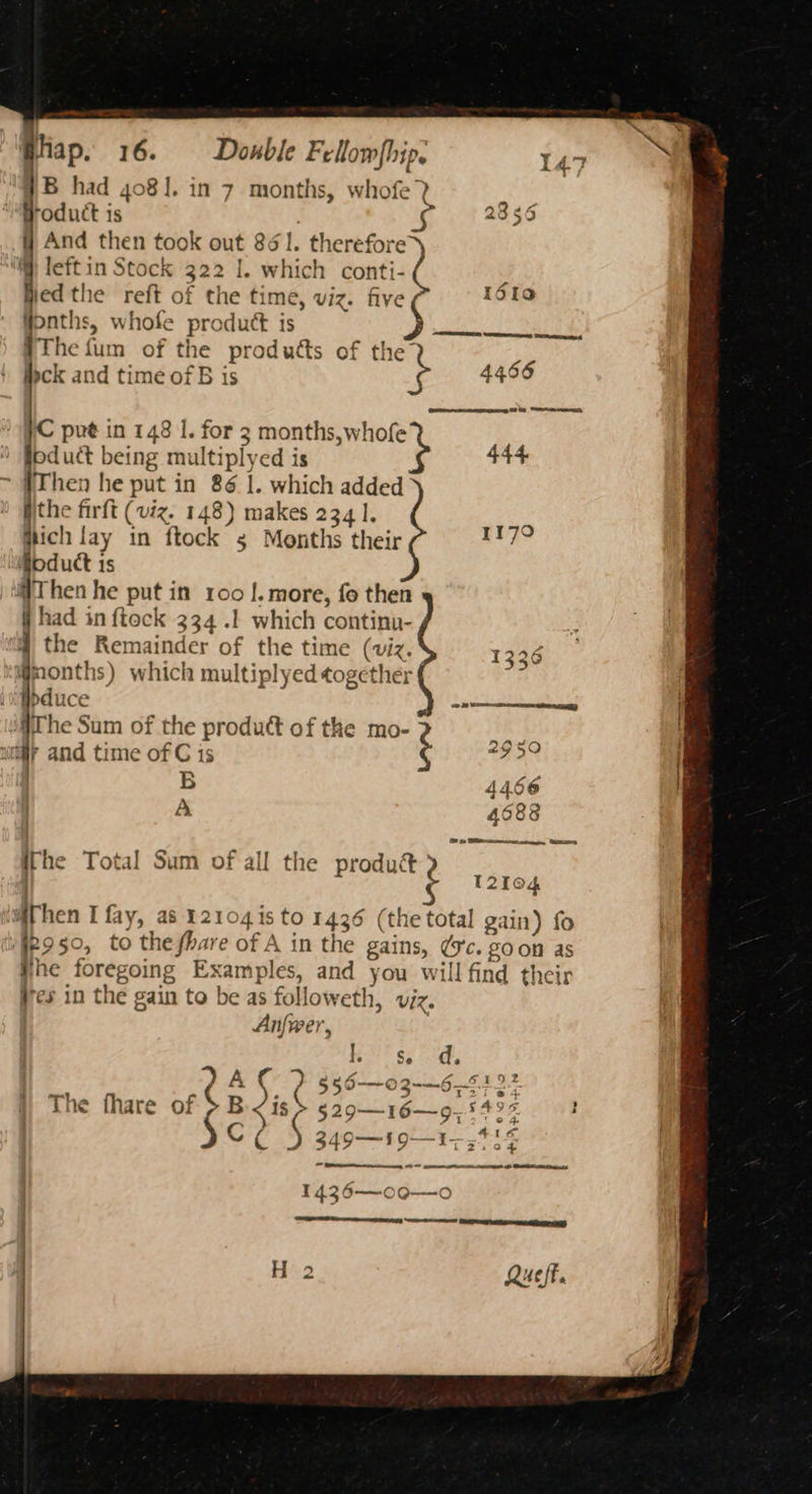 s Hiap. 16. Doble ras 147 #B had 4081. in 7 sme whofe 7 product is 2356 # And then took out 861. therefore @ leftin Stock 322 1. which conti- ; jied the reft of the time, viz. five foto onths, whofe product is sak nk} Frc fum of the ee wh of t {1 Hck and time of B i 4456 HC put in 148 1. for 3 months,w oped foduct being multi iply ed is * #Then he put in 86 |. which added the firft (viz. 148) makes 234 1, hich | lay in ftock s Months their ESS oduct 1s Then he put in 100 |. more, fo then had in {tock 334.1 which continu- the Remainder of the time (viz. qmonths) which multiplyed together ibduce The Sum of the produtt of the mo- BE, uiiy and time of C is ia | B 4466 | A aen9 ithe Total Sum of all the product’ 12104 Athen I fay, a8 12104 1s to 1436 (the total gain) fo 25°: to the fhare of A in the gains, (56. 80 on as ihe foregoing Examples, and you will find their res in the gain to be as follow eth, viz. Anfwer, > le ARI era ary PAC 2 356-036-5123 ¢ fhare of $B 1S §29—16—9— 549% H $c? 1436—oo—o | oe ee