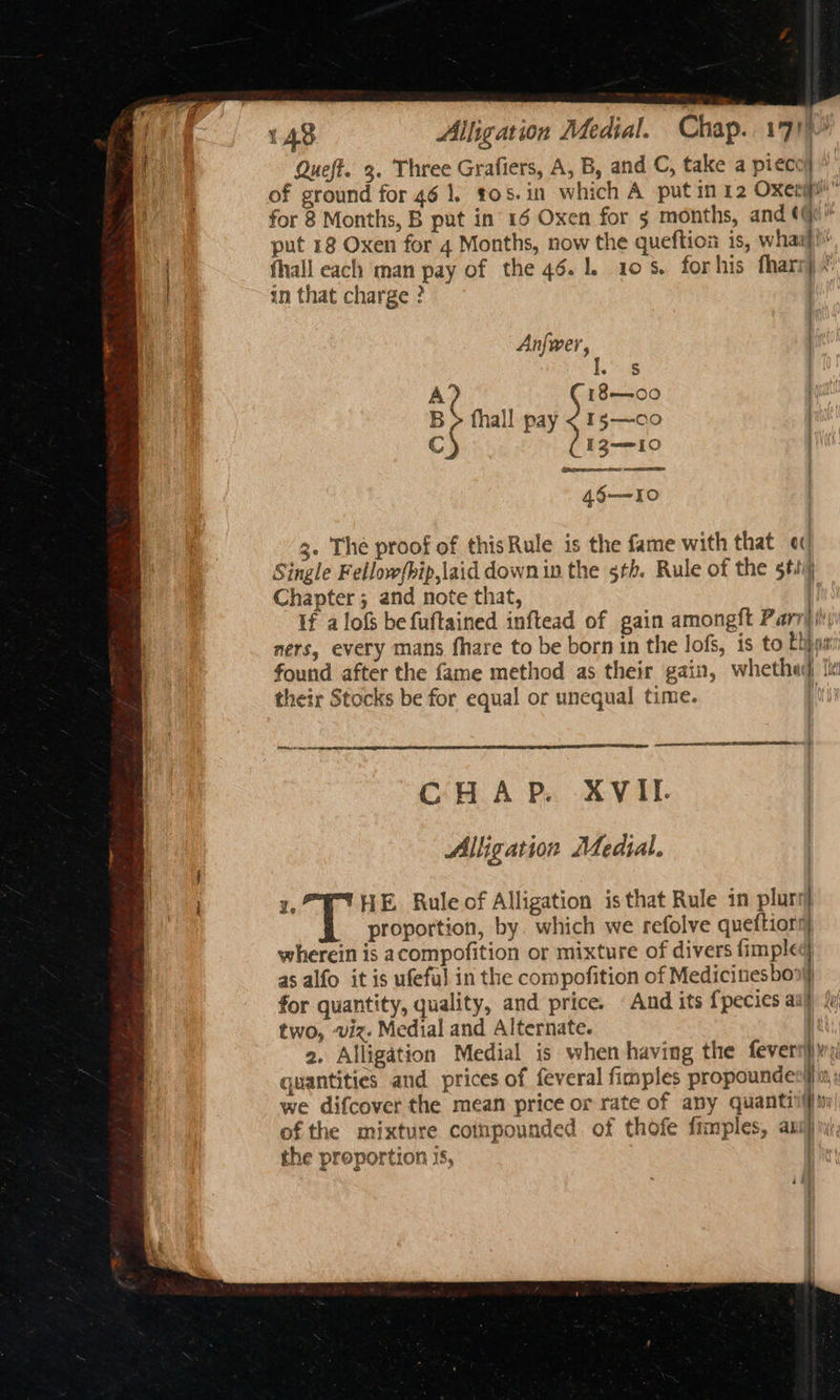 143 Alligation Medial. Chap. 171) Queft. 3. Three Grafiers, A, B, and C, take a pieco} of ground for 46 1. t05.in which A putin 12 Oxeripi” for 8 Months, B put in 16 Oxen for 5 months, and ¢@ put 18 Oxen for 4 Months, now the queftioi is, whaaj! fhall each man pay of the 46.1. 10. forhis fharnp.’ in that charge ? Anfwer, ‘i A? C 18-00 B > fhall pay < 15—co ch I3—10 4§6—I0 3. The proof of thisRule is the fame with that « Single Fellow/hip,laid down in the 5h. Rule of the 5tii) Chapter ; and note that, | If alofs be fuftained inftead of gain amongft Parr it ners, every mans fhare to be born in the lofs, is to Ehjns found after the fame method as their gain, whethad ti their Stocks be for equal or unequal time. | peicecees CHAP. XVII. Alligation Medial. Ze ‘HE Rule of Alligation is that Rule in plurs) proportion, by. which we refolve queftiorg wherein is acompofition or mixture of divers fimple as alfo it is ufeful in the compofition of Medicinesbon} for quantity, quality, and price. And its {pecies aaa fy two, ‘viz. Medial and Alternate. . 2. Alligation Medial is when having the fevers) quantities and prices of feveral fimples propounde Hn, y we difcover the mean price or rate of any quantiifin| of the mixture cotnpounded of thofe fimples, anij inj, the proportion 1s,