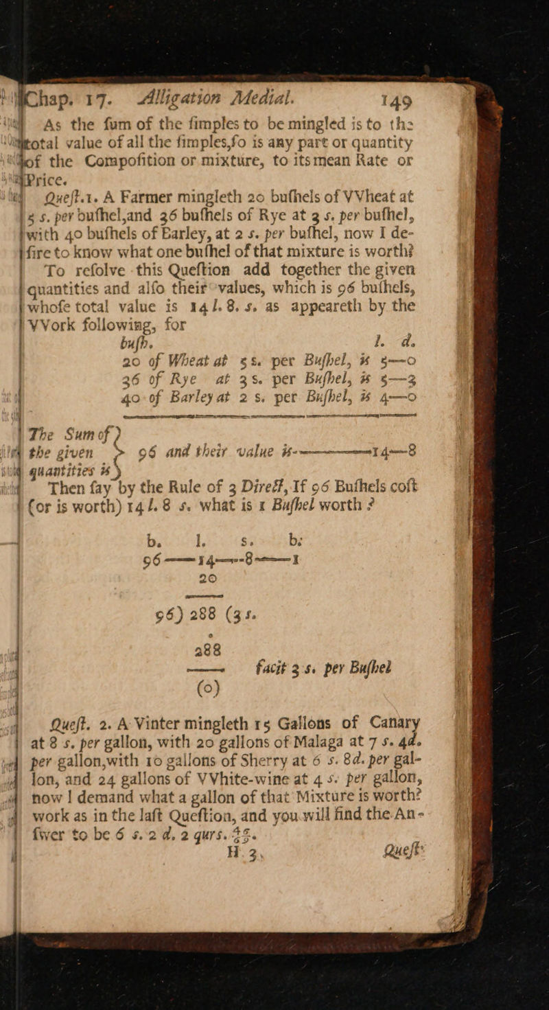 t ” ° « higChap, 17. Alligation Medial. 149 f As the fum of the fimples to be mingled is to th \itttotal value of all the fimples,fo is any part or quantity Sof the Compofition or mixture, to itsmean Rate or Price. ij ©Queft.t. A Farmer mingleth 20 bufhels of VVheat at gs. per bufhel,and 36 bufhels of Rye at 3 s. per buthel, hwith 40 bufhels of Earley, at 2 s. per bufhel, now I de- ifire to know what one buthel of that mixture is worth} | To refolve this Queftion add together the given | quantities and alfo their°values, which is 96 buthels, } whofe total value is 141.8.5. as appeareth by the I VVork following, for bufh. | Seg 20 of Wheat at 5s. per Bufhel, x 5—o | ie | - o : 36 of Rye at 3s. per Bufhel, #§—3 40° of Barleyat 2s. per Bufhel, # 4—o i oe a a ey Set | The nrcigdl§ ir the given 9 8 and i herr value He wee eereeenn 7 dB Ww) quantities % | ( Then fay by the Rule of 3 Diref, If 96 Buthels coft ) (or is worth) 14.4.8 s. what is 1 Bufhel worth ? if b, # $. bs : 290 facit 3's. per Bujhel Queft. 2. A Vinter mingleth rg Gallons of Canary at 8s. per gallon, with 20 gallons of Malaga at 7s. 4d. per gallon,with 10 gallons of Sherry at 6 5. 8d. per gal- | lon, and 24 gallons of VVhite-wine at 4 5. per gallon, | now | demand what a gallon of that’ Mixture is worth? 4 work as in the laft Queftion, and you.willfindthe An-- fj fwer to be 6 5.2 a, 2 gurs. 25. i  H. 3, Queft » sgh ~ SS =. = ’ —— Sm aa a Na a te st