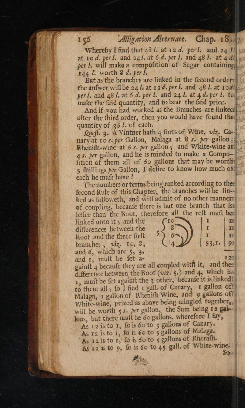 Whereby I find that 43 /. at 12d. perl. and 24 Il) yi at rod. perl. and 241. at 6d. perl. and 48 1. at 4 ddl yx per J. will make a compofition of Sugar containings) ‘9: 144 f. worth 8 d. perl. ? 7 But as the branches are linked in the fecond order? ;,i the anfwer willbe 241. at 12¢. perl. and 48 /. at 10dd)}iy perl. and 481. at 6d. perl. and 241. at 4d. per Ll. ted, make the faid quantity, and to bear the faid price. And if you had worked as the Branches are linkec¢},. after the third order, then you would have found thec| dl quantity of 35 /. of each. : Queft. 3. A Vintner hath 4 forts of Wine, viz. Cast nary at 10 s. per Gallon, Malaga at 8 s. per gallon ‘if ba Rhenifh-wine at 6s. per gallon; and White-wine att, 45s. per gallon, and he is minded to make a CGompo--! fition of them all of 60 gallons that may be worthit” s fhillings per Gallon, I defire to know how much offf, each he muft have ? The numbers or terms being ranked according to thee) fecond Rule of this Chapter, the branches will be lin<<j ked as followeth, and will admit of no other mannerr| of coupling, becaufe there is but one branch that iss leffer than the Root, therefore all the reft muft bee! and 1, muft be fet: a- gainft 4 becaufe they are all coupled with it, and the difference between the Root (viz. §.). and 4, which is x, mutt be fet againft the 3 other, becaufe it is linked!) to them all; fo J find 1 gall.of Canary, 1 gallon off} Malaga, 1 gallon of Rhenifh Wine, and’ 9 gallons off} White-wine, prized as above being mingled together, | will be. worth ss. per gallon, the Sum being 12 gab: | lons, but there muft be do gallons, wherefore I fay, As 12 i8 to 1, fois 60 to ¢ gallons of Canary. As 12 is to 1, fois 60 to 5 gallons of Malaga. “As 1218 to 1, {0 is 60 to § gallons of Rhenith. As 12 28 to 9, fo is 60 to 4g. gall. of White-wine-. j BY... a linked unto it; and the § 10 | I Et differences between the 8 I Il Root andthe three firft > 6™= i rl branches , viz. To, 8, 4 | §35%. | 9 and 6, which are 5, 35 — 122] .