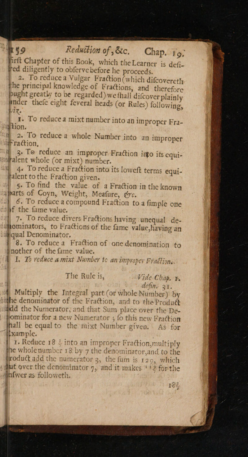 Reduition of ,&amp;c. Chap. 19, firft Chapter of this Book, which the Learner is defi- ved diligently to obferve before he proceeds. } 2. To reducea Vulgar Fraction (which difcovereth the principal knowledge of Wractions, and therefore ibught greatly to be regarded) we thall difcover plainly Wnder thefe eight feveral heads (or Rules) following, Vz. | 4. To reducea mixt number into an improper Fra- qtion. i) 2. To reduce a whole Number into an improper # raction, i ) 3. To reduce an improper Frattion it$O its equi- @ 4. Toreducea Fraction into its loweft terms equi- valent tothe Fraction given. §- To find the value of a Fraction in the known } 6. To reduce a compound Frattion toa fimple one } 8. To reducea Frattion of one denomination to jnother of the fame value. Vi The Rule is, Vide Chap. ¥. defin, 21. the denominator of the Frattion, and to the Produ&amp; #dd the Numerator, and that Sum place over the De- jominator for a new Numerator ; fo this new Fraction inall be equalto the mixt Number given. As for r }} 1. Reduce 18 2 into an improper Praction,multiply ne wholenumber 18: by 7 the denominator,and to the groduct add the numerator 2, the fam is 12 >, which ) wed ‘ 1. ‘ — . 7 w~alzne “1 2.9 £k 1 gut over the denominator 9, and it makes '?2 forthe 4 y