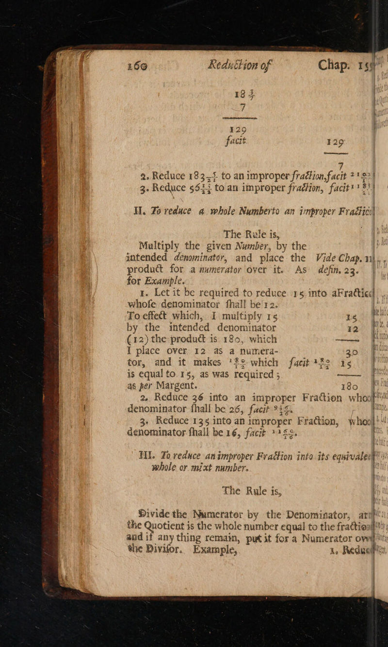 13 3 ¥ 129 facit 329 (cmecenee ps 3. Reduce 5633 toan improper fradlion, facit'§ 83 ; The Rule 1S, Multiply the given Number, by the product for a numerator over it. As defin, 23. for Example. ' whofe denominator fhal! be'r2 To effect which, I multiply 15 18 by the intended denominator 12 (12) the product is 180, which ——- I place over 12 as a numera- 20 tor, and it makes '2°-which facit 222 1¢ is equal to.15, as was required ; —— as per Margent. 180 denominator fhall be 26, facit 944. denominator fhall be 16, facit 2453, WII. Yo reduce an improper Fraction into. its equival whole or mixt number. The Rule is the Quotient is the whole number equal to the fraction!