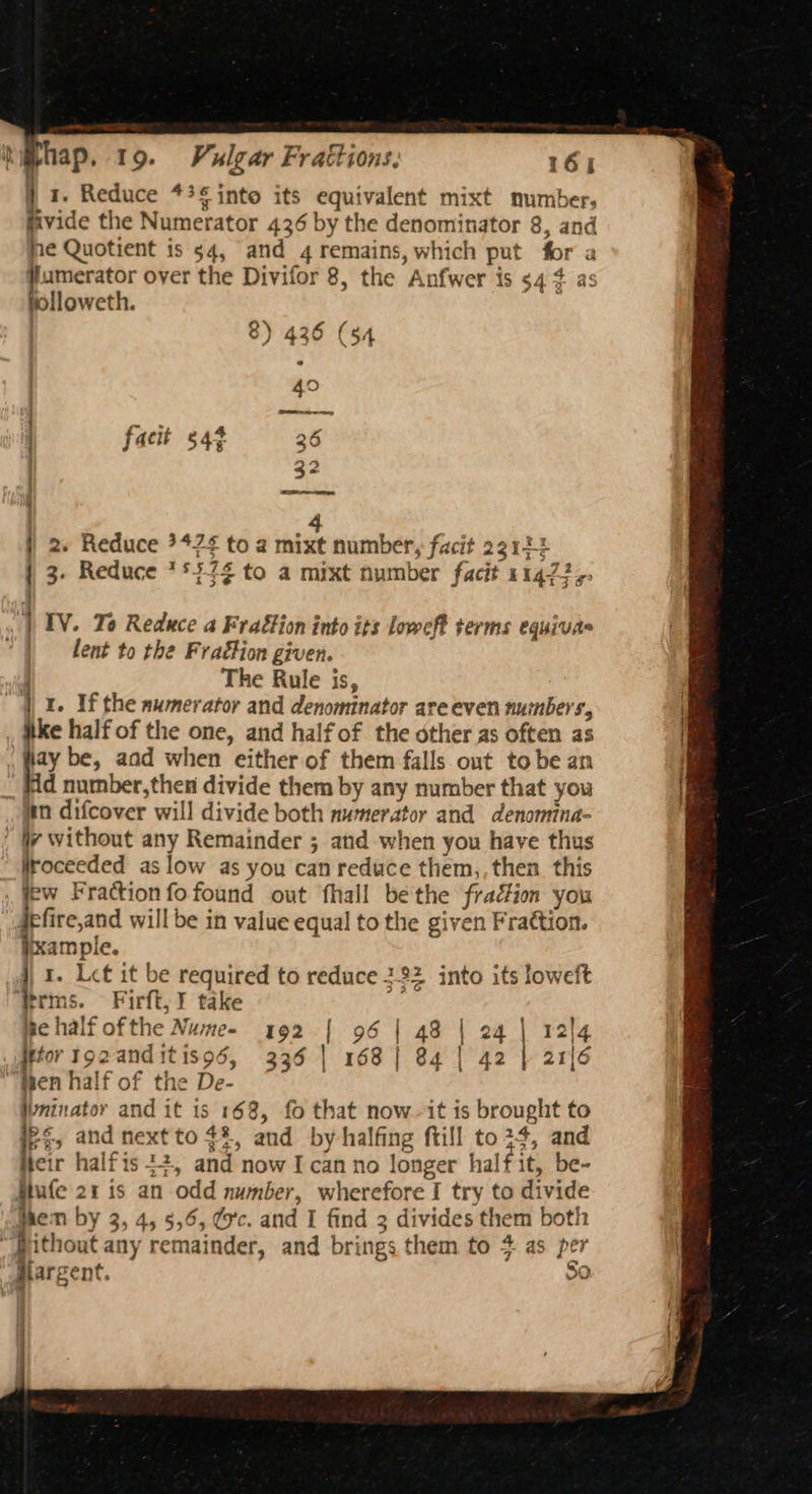 j 1. Reduce *3¢ into its equivalent mixt number, fivide the Numerator 436 by the denominator 8, and me Quotient is 54, and 4 remains, which put for a 5 yond over the Divifor 8, the Anfwer is $4 ¢ as illoweth. | 8) 436 (54 49 facit 543 36 32 ee i 4 j 2. Reduce ?42¢ to a mixt number, facit 23144 } 3. Reduce **7¢ to a mixt number facit 11477,, | IV. To Reduce a Frattion into its loweft terms equivas lent to the Frat#ion given. | The Rule is, “4X. If the awmerator and denominator are even numbers, ike half of the one, and half of the other as often as lay be, aad when either of them falls out tobe an dd number,then divide them by any number that you in difcover will divide both numerator and denomina- : Wy without any Remainder ; and when you have thus Wroceeded as low as you can reduce them,, then this few Fraction fo found out fhall bethe fraction you E Greand will be in value equal to the given Frattion. iixample. j) 1. Let it be required to reduce 322 into its loweft terms. Firft, ¥ take i Behalf ofthe Nume- 192 | 96 Htor tozanditisod, 335 | 168 hen half of the De- Wninator and it is 168, fo that now-it is brought to ip, and next to 4%, and by halfing ftill to24, and Heir halfis 22, and now I can no longer half it, be- tufe 21 is an odd number, wherefore I try to divide whem by 3, 4, 5,6, d'c. and I find 3 divides them both “Pithout any remainder, and brings them to 4 as per walargent. | 48 | 24 | 84 | 42