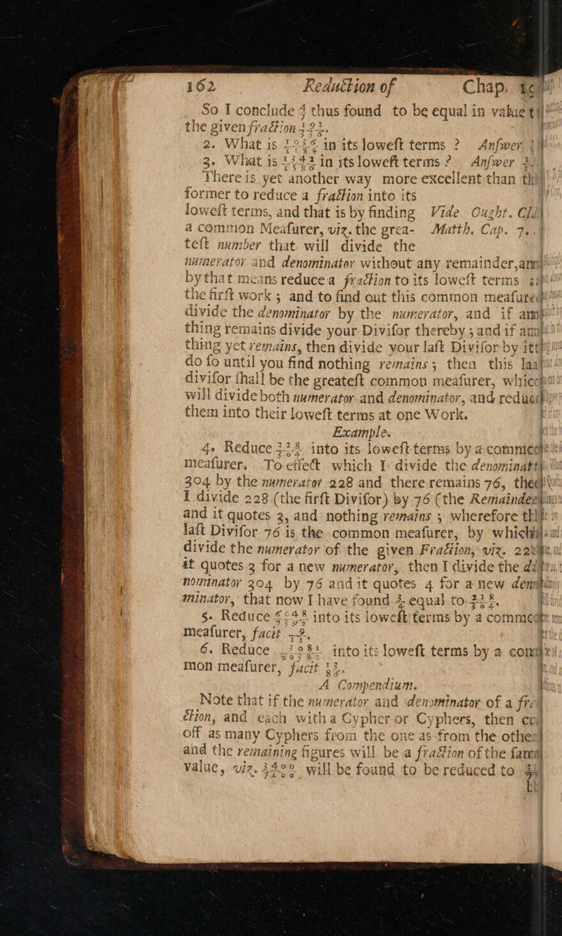 a So I conclude 7a hus found to be equal in vakue t tii the given fradi On 2 a. What is 22 ae ‘in its loweft terms 2 Anfwer :) 3- What is 1342 in itsloweft terms 2 Anfwer 3. There is yet another way more excellent than th former to reduce a fraéfion into its loweft terms, and that is by finding Vide Ought. C/d| a common Meafurer, viz.the grea- Matth, Cap te{t number that. will divide the auimerator and denominator without any remainder,anny| by that means reducea frzétion to its lowctt terms api the fir! ft work ; ; and to find out this common meafured@' divide the denominator by the numerator, and if amp thing remains divide your Divifor the ireby 5 z and if aq thing a aa then divide your laft Divifor by itt do fo unti | you find nothing remains; then this laaf divifor fhall be the greateft common meafurer, wihriccpil | will divide both numerator. and denominator, and reduced | them into their Loweft terms at one Work. Example. (i 4+ Reduce 32% into its loweft terms by 2 commedt meafurer, To effect which I divide the denominattp’ 304 by the numerator 228 and there remains 76, thea} I divide 228 (the firft Divifor) by 76 (the Remaindeni. and it quotes 3, and nothing remains 5 wherefore thift » Jaft Divifor 76 is the common meafurer, by whichhil: divide the numerator of the siven Fraction, viz. 22m at quotes 3 for a new numerator,, then I divide the dirs; nominator 204 by 76 and it quotes 4 for anew demipili minator, that now I have found 4 equal to py .. q 5° Reduce § fot into 15 iowel terms by a commcatt r 6. Fedice: 28! into its loweft terms by a comrs mon meafurer, facit 13. | Compendium. i Note that if the num erator ai a cs Anbinoag of a fi ion, and each witha C ypher or Cyphers, then cri off as many Cyphers from the one as-from the othes| and the remaining figures will be a fraion of the fancu value, viz. 342° will be found to be reduced to 3i]