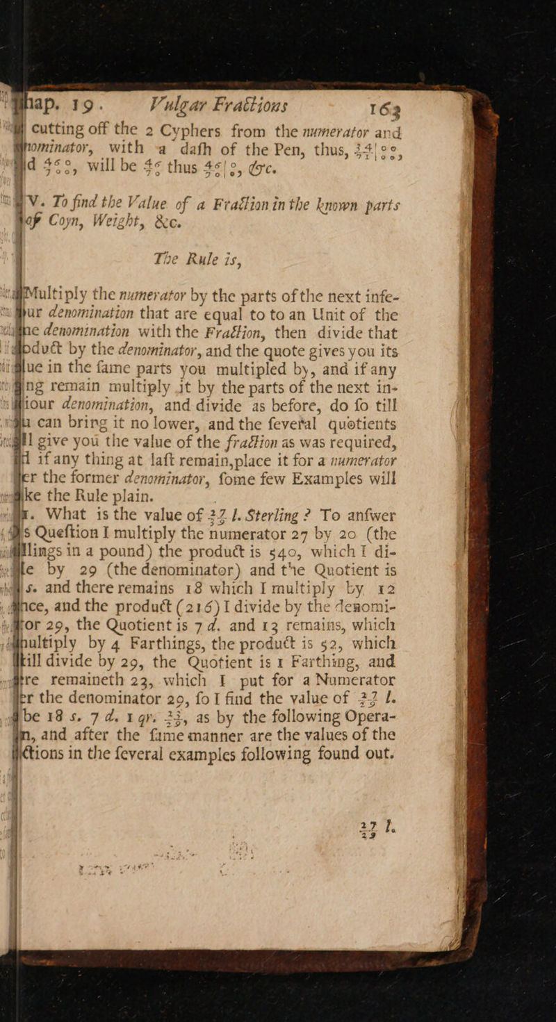 ap. ule ar Frattious 162 W) Cutting off the 2 Cyphers from the numerator and Bpominator, with a dafh of the Pen, thus, 34!¢°, G6O zy he 46 6/10 WD oe md 3¢°, will be 4¢ thus 45/0, ée. { : : - rs 7 I, . oa - + a . ri P BV. To find the Value of a Fraélioninthe known parts hop Coyn, Weight, &amp;e. > Rule is, @ Multiply the numerator by the parts of the next infe- hur denomination that are ‘equal to toan Unit of the ne denomination with the Fraétion, then divide that @bdouct by the denominator, and the quote ; gives you its jue in the fame parts you multipled by, and if any ng remain multi iply it by the parts of the next in- Hiour denominati My and divide as before, do fo till gu can bring it no lower, and the feveral quotients atl sive you ‘the value of the fratkio nas was required, i if any thin ig a at laft Pagrone: it for a numerator er the former dé nominator, fome few Examples will ike the Rule plain. x. What is the value of 22 /. Sterling ? To anfwer $ Queftion I multiply the numerator 27 by 20 (the jlings in a pound) the product is 540, hich I di- ile by 29 (the denominator) and the Quotient is s. and there remains 18 which I multipl y L AY; ee M@nce, and the product (216) I divide by the deromi- Hor 29, the Quotient is 7d. and 13 remains, which hultiply by 4 Farthings, the product is $2, which kill divide by 29, the Quotient is 1 Farthing, and Sire remaineth 23, which I put for a Numerator jer the denominator ie: fo I find the value of 22 J. gbe 18s. 7d. gr. 23, as by the following Opera- yn, and after the fame manner are the values of the iictions in the feveral examples following found out. |