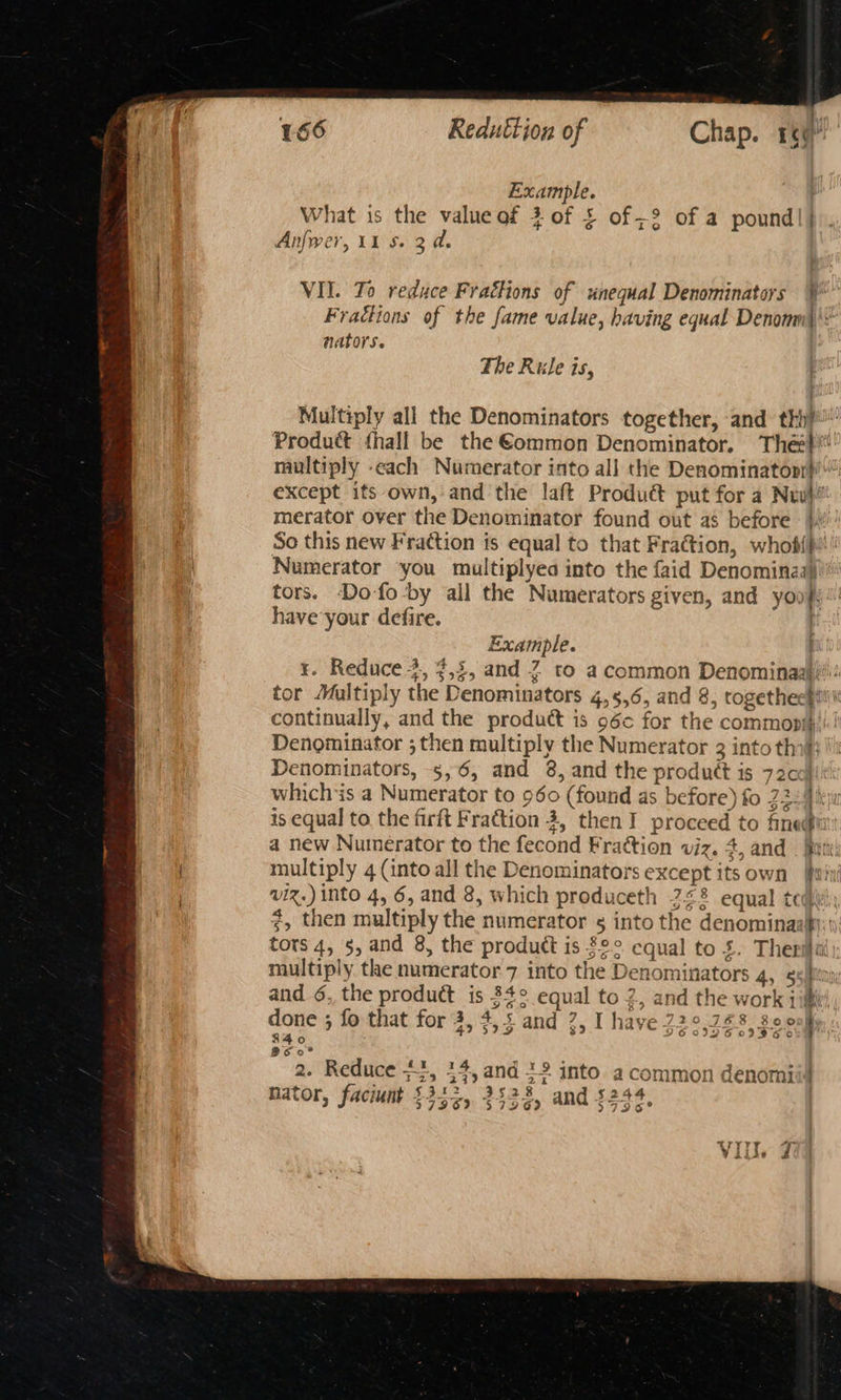 Example. What is the value of 3 of £ of ;2 of a pound|| Anfwer, 11 S. 2 a. nators. The Rule is, merator over the Denominator found out as before Numerator ‘you multiplyea into the faid Denominaay have your defire. ) Example. ; continually, and the product is 96c for the commonih Denominator ; then multiply the Numerator 3 into thi ai whichis a Numerator to 960 (found as before) fo 22 96 a new Numerator to the fecond Frattion viz. 4, and multiply 4 (into all the Denominators except its own viz.) into 4, 6, and 8, which produceth 7<2 equal te S60 tors 4, 5, and 8, the product is §°° equal to £. Ther ol *} 43 599 326 09 3G 0 840 960° 2. Reduce #3, 14, and 12 into a common denomit a% b $312 $282: $24 nator, faciunt 3796? $7969 and 3796 a a i ae