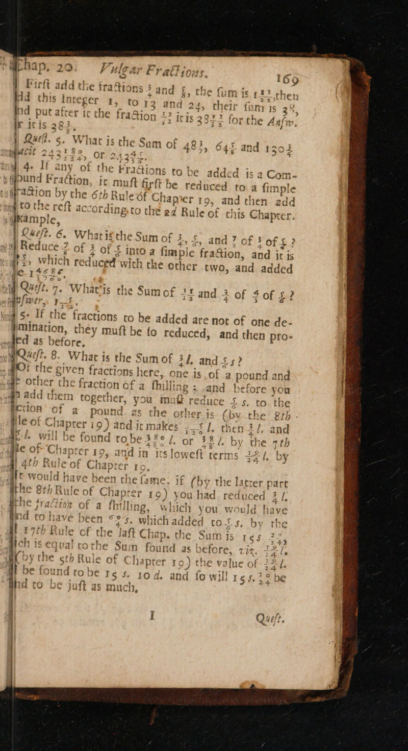 \ ie ms T” ny phay 20 Vulear Fr ati ious. } Firft add the fraé ti ons 3 -and §, the ‘6 ab: Kd this integer I, to 13 and : ind put atrer ic the fraQior 1 22 l it itis 283, i 34) 5 iu 4- If any of ai ke | Piai Fra¢tion, ir muft firft raion | by the 6th Ru! ¥ be added is a Com- € reduced to a fimple Wie laper ro, and then add | d to the reft accordir tO the 24 Rule of this Chante dkample, Q Ke ft. é, What ig the Sum of 3, £ | Reduce 2 Of 4 of 3 . 2 +» and 7 of 3 of $? into a fim ple fra&amp;ion, and it is iE, which red; iced vith the other two, and added pe. 1s se, 7 tt Queit. 7. Whar he Su fF is 3. be ? i as j vane the oumor +5 and 3 of 4of £ 15 . If the Traction to be added are not of one de- “apie they muft be fo reduced, and then pro- ed as before. WQwft. 8. What is the Sum of 34. and 5s : jo: the gt fractions h ere, One is of 2 ‘eal and @e Other che fraction of a hil ling; .and before you an add the em together, you mui reduce 2.5, to. the fection of a Pp ound 2s the other is (bv the rh - le of os a 19) ac od i It makes a hg then 3 l, and apd. will be ound tobe 38° /, or 38/. by th igre OF Chapter 10, and in its loweft terms rq 4, by 2 ; ry fAfh R D Rule ise Chapter 10 ~/ @ S° f ft would have been the fame. if (by the latrer Path the 8th Rule of Chap ney 19) you had. reduced 3 /, fe tion of a fhi] ling, wh me) i you would have Hd to have been °°, which added to. 5s, by the 17th B be Jaft Chap. the Sum is res a4 rR F i] . 4 [ th Rule of the J ay Bich is equal cothe Sum found as before. Rite Gs A he eth Rule or ¢ haprer 19) the value of Se i. be found tobe re s. 10d, and fo will rg 4,32 be