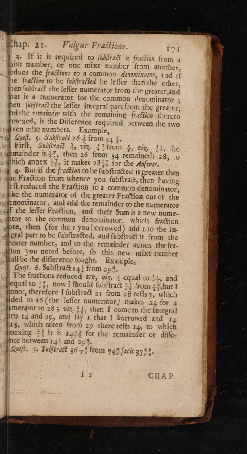 #3. If it is required to fabfract a fraction from a #ixt number, or one mixt number from another, __Heduce the fraéions to a common denominator, and if re fraction to be fubfivatted be leffer than the other, fren {xbiiract che leffer numerator from the greater,and pat is a numerator tor the common denominator ; hen (ubftraci che leffer integra part from the greater, Pra the remainder with che remaining fraction thereto jnnexed, is the Difference required between the two given mixt numbers. Example, til) Quel. 5. Subffract 26 3 from ¢4 §. Firft, Sabjtradt 4, viz, 2% from 5, viz. 38, the ) Wemainder is 7, then 26 from sq remaineth 28, to which annex 47, it makes 2812 for the Anfwer. i 4. Bur if the fraéFion tobe fubfira@ed is greater than sae FraGion from whence you fubftra@, then having rft reduced the Fra&tion toa common denominator, ake the numerator of the greater Fraction out of the JEnominator, and add the remainder to the numerator iaif the leffer Fraction, and their Sum is a new nume- @tor to the common denominator, which fra@ion Tee then (for the 1 you borrowed ) add 1 to the In- i#gral part to be fubftrated, and fubfira@tit from the Heater number, and to the remainder annex the fra- diion you noted before, fo this new mixt number Hal be the difference fought. Example, j) Quest. 6. SubftraG 143 from 294, wf) The frattions reduced are, viz, + equal to $y and pequal to 34, now I fhould fubftraa 2 y from 2,but I #onot, therefore I fubftraé&t 21 from. 28 refts 7, which Hded to 16 (the Ieffer numerator) makes 23 for a @iMerator to 28 5 viz. 23, then I cometo the Integral girts 14 and 29, and fay 1 that I borrowed and 14 15, which taken from 29 there refts 14, to which eins >% it 1s 1422 for the remainder or diffe. [as between 143. and 204, a4 pQueft. 7. Subftraft 26 2 from 74% facit 3742. |