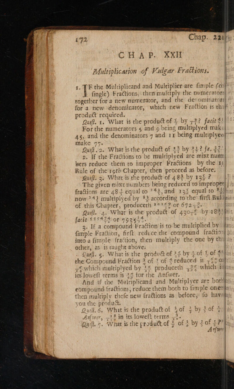Chap. 22 CHAP. XxiIi Multiplication of Vulgar Frattions. F the Mulriplicand and Multiplier are fimple (o fingle) Fractions, them mulctply the nvmerator —— c* ce for a new denominator, which new Fra pri soa required, Quel. 1 ‘What is the Sane le of by -2? fact? For the snp ted rs 4 and o being “multiplyed m a 48, and the denominators 7 and rx being multiplyeei make De Quch 2. What isthe produét of 44 by 75 2. Tf rhe FraQio bers i reduce them t Rule of the roth Chapter, then proceed as before. Quelt. 3. Whar 15 om e produ of 482 by 135 ? The given mixc mbers being reduced to impro ce | fraftions are 432 2 equal to 742 and 125 equal to eat now Ee m aleiply ed By a2 according | to the’ firfit Rul of this Ch apter, produceth 22S 360r Abe Que. 4. Whar is the produét ‘of 43 e by 183 facit 555474 or 792654. 3. If a compo u nd Fra@ion’is to be multi iplied by fimple Fra@ion, firft reduce the co: npound fra&iio or i Tr? by = Aah eh oe ¥ > r tre into a fimple fration, then multiply the one by th other, as is taught above, . Qu. g. What is ee prodvG of 24 by 2 of § of F the Compound Fraction 3 of § of reduced 1° 77210 +o whic ‘h multip! ee d b ny 3F pr oduceth =26 which 4 irs loweft terms ts 45 tor the Anfwer. And if the sie iplicand and M fultiplyer ars bat! compound fractiot dates em both to frmple one then multiply hale new f raais as before; fo hav ou the product. Aalwer, re § in its loweft terms 3. Qa. o. What is the product of 3 of 3 by 5 of $7?) A , (we (q