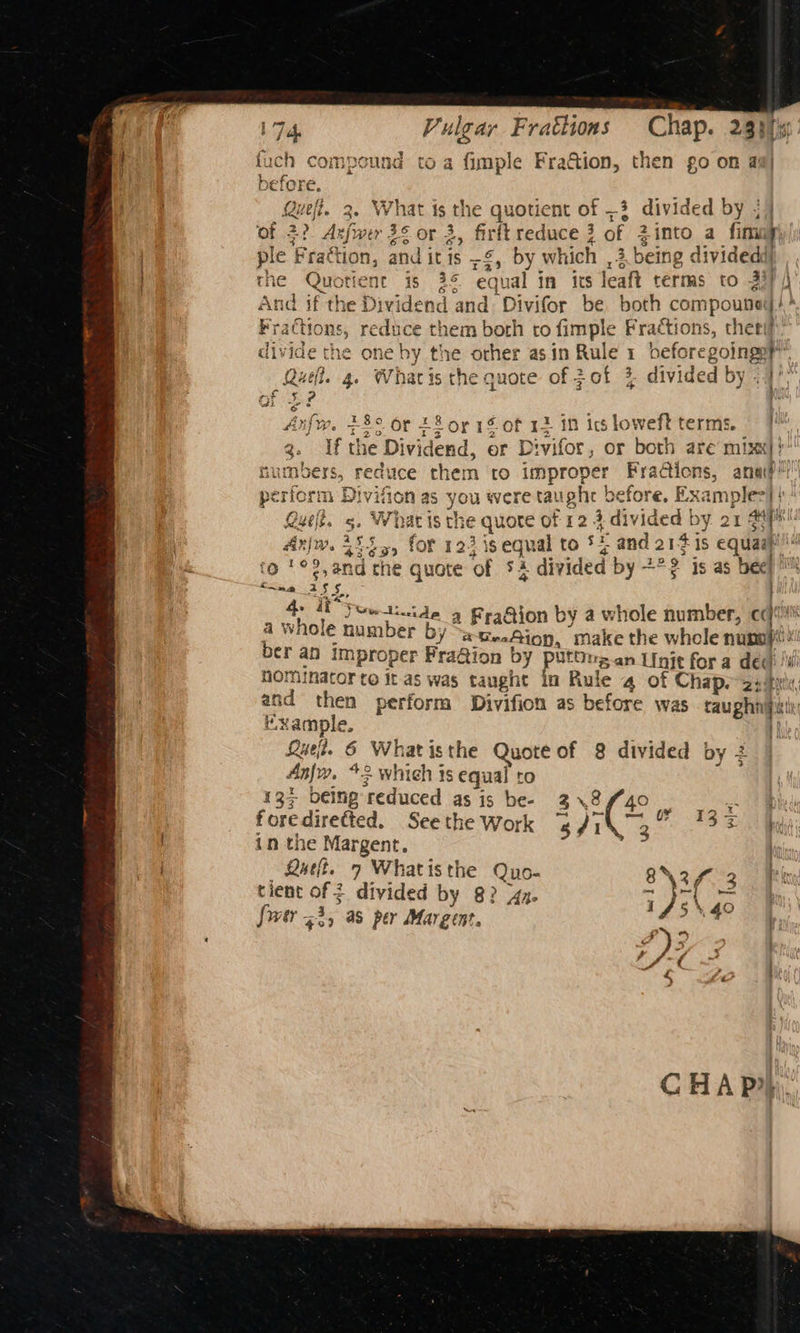 Vulgar F raclions ~ Chap. 23h fs fuch compound toa fimple Fra&amp;ion, then go on ag} before Quefi. 3. Wenge the quotient of 3 divided by ; I of 2? dae 3¢ or 3, firft reduce 3 of Zinto a fimny | ple Frattion, a dit sa by which ,3 being dividedd) | rhe Quotient 18 es equal in its leaft terms to 33 And | if the Dividend and Divifor be both compounel * (tions, sctine them both to fimple Fractions, ther ivide the one ay Pe other asin Rule 1 before goings, Quel. 4. Whatis the quote of ;of 3 divided by <1 . infw. 23° or 28 or 1 fof 12 in ics loweft terms. g. lf the Dividend, or Divifor, or both are mixx|} numbers, reduce them to improper Fractions, ana’ perform Div vifion as you were taught before, Examples|| yelt. 5g. What is the quote of 12 3. divided by 21 fi Ann. its for 123 is equal to si and 2141s equa Wd fo '°2,and che quote ‘of 5 i divided by +°2 is as bee! : ba 3 § <. 4. TP yee tide 4 Fea@ion by a whole number, cq‘ a whole number by 2 teaAion, make the whcle nuno}) ber an improper Fra@ion by putOus.an Unit for a dec i nominator te it as was taught in Rule 4 of Chap. aeiftt ih then perform Divifion as before was raughnipi! “xample. if Lue. 6 What isthe A eg of 8 divided by 2 Anjr. +3 which 3s equal ae) 134 being ‘reduced as is be- Fae is f ore directed. See the Work Dr Ge “f fo in the Margent. tt Quit. 7 Whatisthe Quo- 8\2f 3 ik tient of 2 divided by 8? 44x. LJ we oe