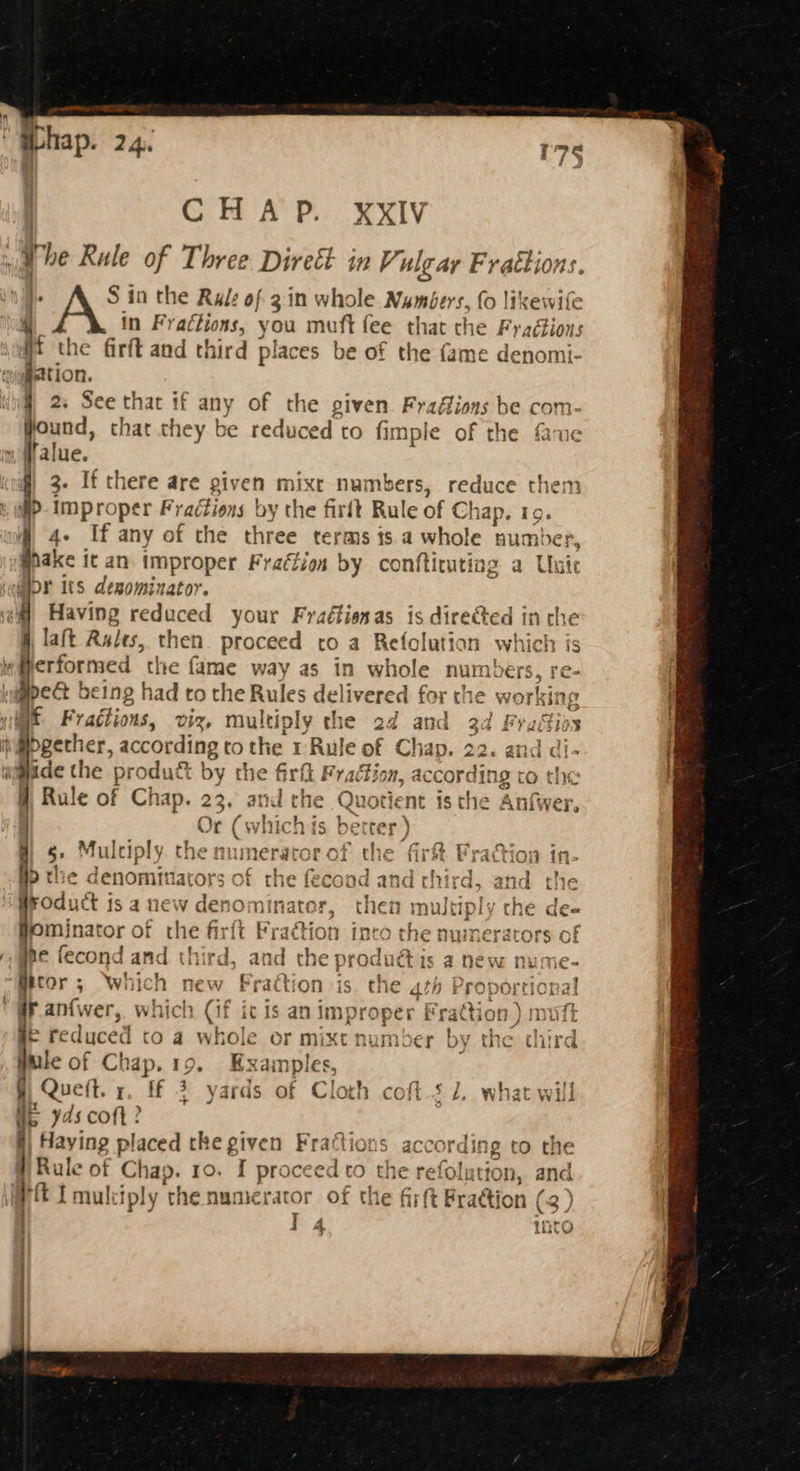 Whap. 24. CHAP. xXxIV ¥ he Rale of Three Direét in Vi ulgar Frattions S in the Rul: of 3in whole Numbers. fo likewife in Frattions, you mutt fee that the Fradtions 4 the firft and third places be of the fame denomi- ‘igpation. } 2. See that if any of the given Fraffiors be com- found, that they be reduced to fimple of the faue « #alue. f) 3. If there are given mixr numbers, reduce ave > improper Fradtions by the firft Rul eof Cha ap. I 4. If any of the three terms is a whole nut mber, @pake it an. improper Fradfion by conftituting a Unie Hor its degominator. Having reduced your Fraéfionas is directed in che Taft Rules, then. proceed co a Refolution which is ly Merformed the fame way as in whole numbers, re- aigpect being had to the Rules delivered for the working we Fratiions, viz, multiply the 2d and 3d Fraitios ivepgether, according to the rRule of Chap. 22. and d y ide the ‘produé by the firfl Fy, ation, Sar to eis 9 Rule of Chap. 23. and the Qu lotient 1s the Anfwer, Or (which fs bet “e 5° Mulciply. the numerator of the fir&amp; Fraction in- Bp the denominators of as fecoad and third, bodutt j isa new denominator, then m wultiply the dee ominator of the me F re -actic n into the numerators of y gee fecond and third, ar id he producti a new nume- g@itor; Which new F rad ‘tion is ¢ 4th Proportional gy an{wer, which (if ic is an improper Frattion ) mutt F reduced to a whole or mixt number by the third ule of Chap. 19. ‘ta ia Que ft. x. ff 3 yards of Cloth coft.s 1, what will U5 yds coft? i} Haying placed the given Fraftions according to the Rule of Chap. ro. Ais oceed to the refolution, a WRI mukiply the numerator of the fir(t Fraction | (3) 1 14 A ee rene: