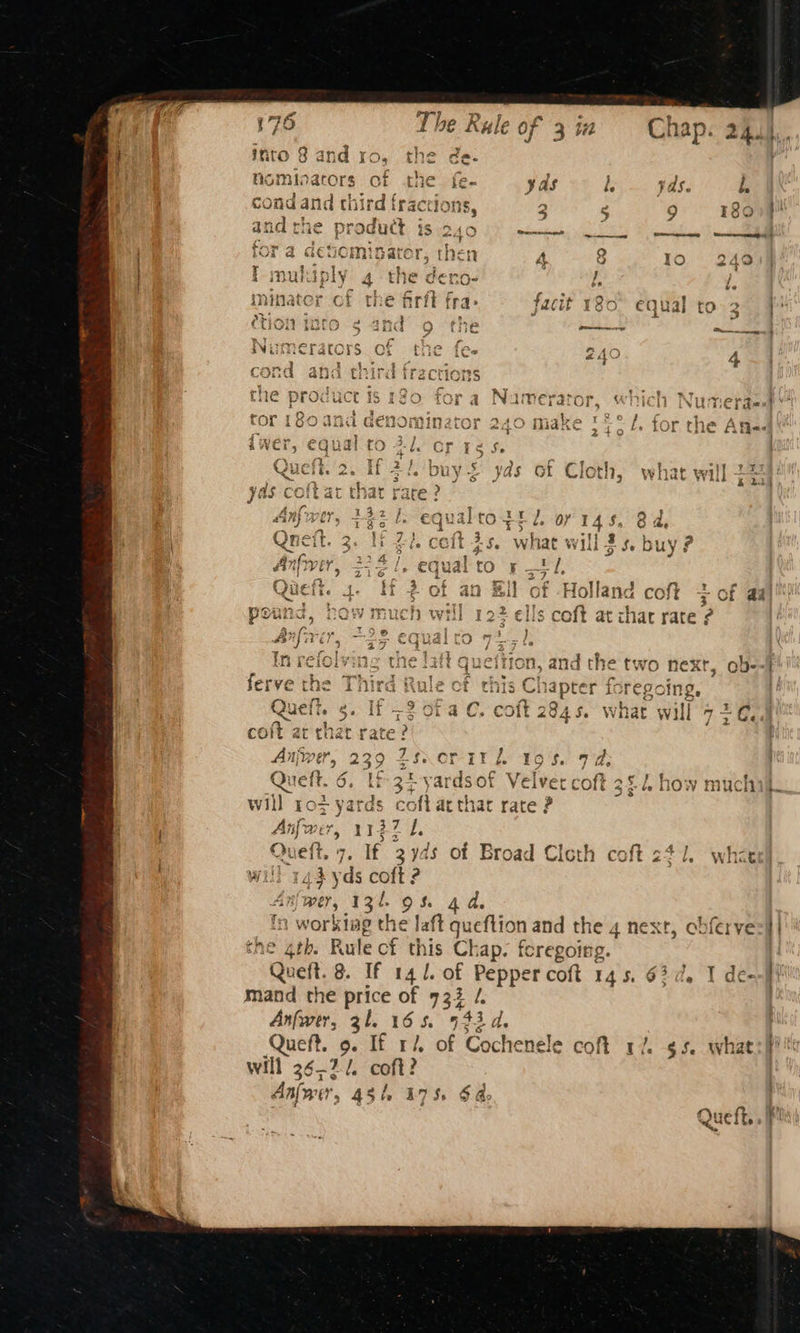 Pine et p ; t Cae a eID imator tryee ‘e) ¢ iva be €vcm} arc r,s {Hen A io) Io 249 : ae 1 t 4 ; * , 7 ay hh tim cha eT } 4 (NU ply 4° £Ne CCno- I. ve ~ P ro “- a NMittarar rrce rr on a e. minater of the firft fra- facit 180° equal to. 2 | Ap aeey b J j 3 étion into ¢ and o the et tion bhabiy Sy “REL LY oe puget ————eatie a4 aa 4~4 A) we wipe re Re. a, fea Numerator, which Numepaest Ay m~ # yizo 1 fe f f hy A an MidKe > 4 tOr the Afia. 2+°0 = a PE a 7 } my re Si was > 1 Cc ~4 “59 e¥r OUY 2 yas ot Cloth, what Wl ; . ; : y Queft. ie Z coit at chat rate? Anjwer, 239 Zsxorir i. Queft. 6. tf 34 yardsof Velvet coft 3&2 how much will rot om cof arthat rate ? Anfwer, 1137 1, Queft. 7. If 3yds of Broad Cloth coft 241. whi will 143 yds coft ? An{ wer » 131 9% 44, | fn workiag the laft queflion and the 4 next, obferve=i | the gtb. Rule of this Ch ap. feregoirg. Qu veft. 8. If 14 l. of Pepper coft 145. 63d. I de--#t mand the sit of 733 /. Anfwer, 31. 16 5. re Le Queft. 9. If r/. of Cochenele coft 17%. $5. wha will 36-21. coft? Aniwy 54 175 Sao bod ND Ss m | Mas —e a. €