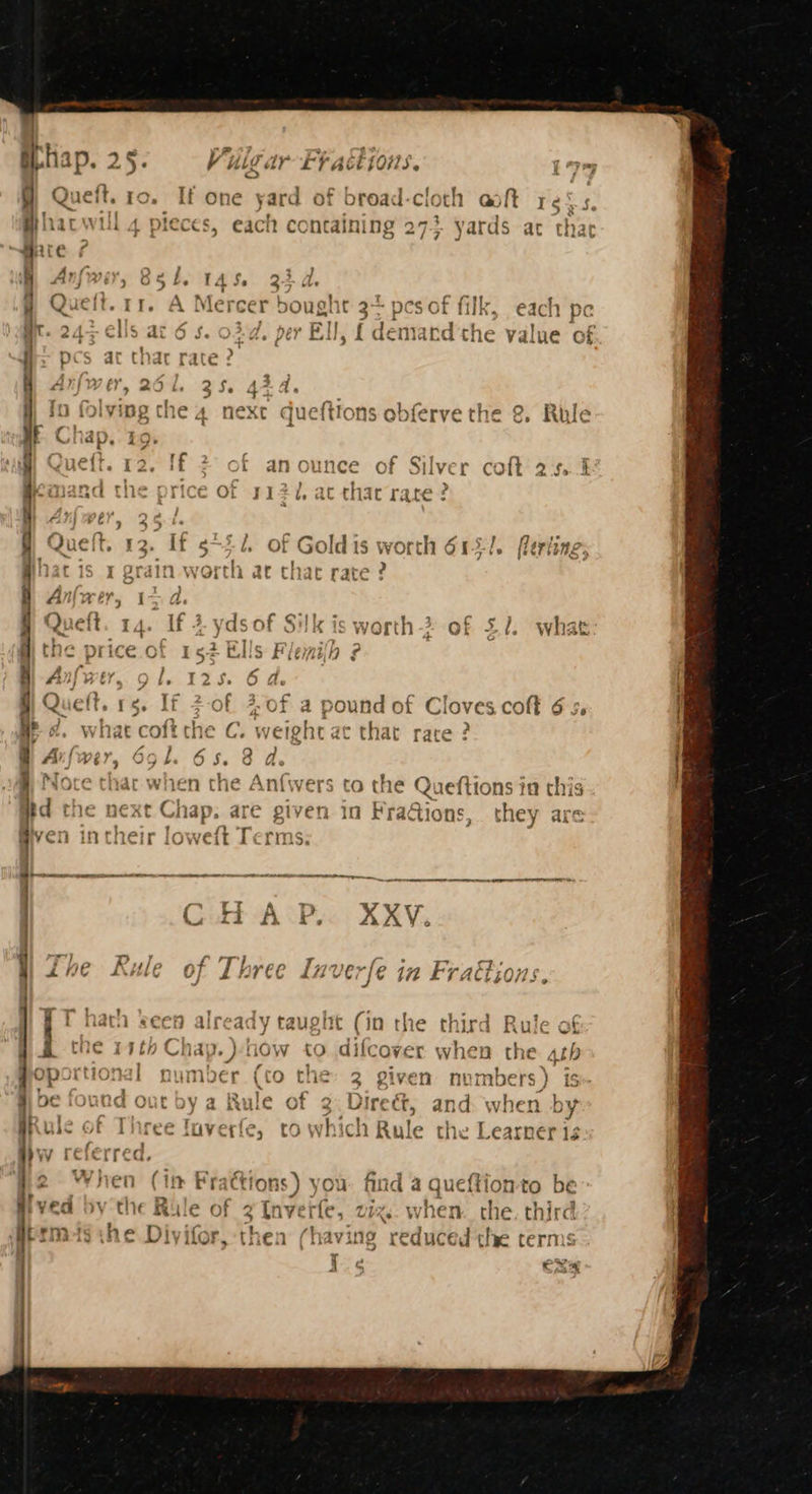 . Vulgar FF actions, Lym Queft. ro. If one yard of broad-cloth aoft re: “ nf TES A ’ . 2 } s Pls » ; ’ phacwil 4 pieces, each containing 273 yards ac thar im Anfwer, 85 Ll. TAS. 33 A 13.4, 4% next queftions obferve the & Rule ae a / J mM ¢ i) =. ant - = ~— ; tow . SS or, 02) on ~ 2°) r pope = ry r Cc C & ff 2 of anounce of Silv rer colt 2.5.4 I a that rate Sa Oho = a nm Se ee ets en tn as A) . \# a ie > fe =~ afe : - *o — — a) fa. - om — > eto + 2 ae : 4° : a ) — — Wt ‘ way ~ = — ~ gules pom ww < < =e 7 eet ad phd e a we oe “| =a: we re ; NS a a coal a 3 mn ~~ ~ © — ee’ Ms ~N me +“ a+. —e Le) oe — = poe t on cS pam) 3 Lame | rs aa = a) *wW ae 7 > a’ x w 2 4 x e a oe oe ant e CO =. ie Anf{wers to the BS 1eftions in this f in Pra@ions, they are wer < * Pe = a te? Te -« on oma , + pe ~~ 'y f ) my d a ae in ’ | 4 ) bh ~ c ~ > ~h, ~~ Rey ~ > Pens = e q —— bY €H TA « SS — >. ~ , —h e +, — dy taught (in the third Rule of the 14th Chap. )-how to aiicovet when the 4th + “PIT The at { : ro > ne oportl Jk DuNMoEr (tO che: 2 ven ny nbers ) iS a Awihi Aa” pe iound out by a Rule of 2. D: irect, and when by | ; r Ss ee ST { . ne $ > ” ra fo ule of Three fuverfe, to which Rule the Learner iz VV : if ay q, 2 When (1m Fractions) you: find a queftion to be we a lie RB SAT Ar Tica tte ee ge irc PYEa@ oy the & ue of 3 [nverle, 272 ~ when the third germeisshe Divifor, then (having reduced the term: