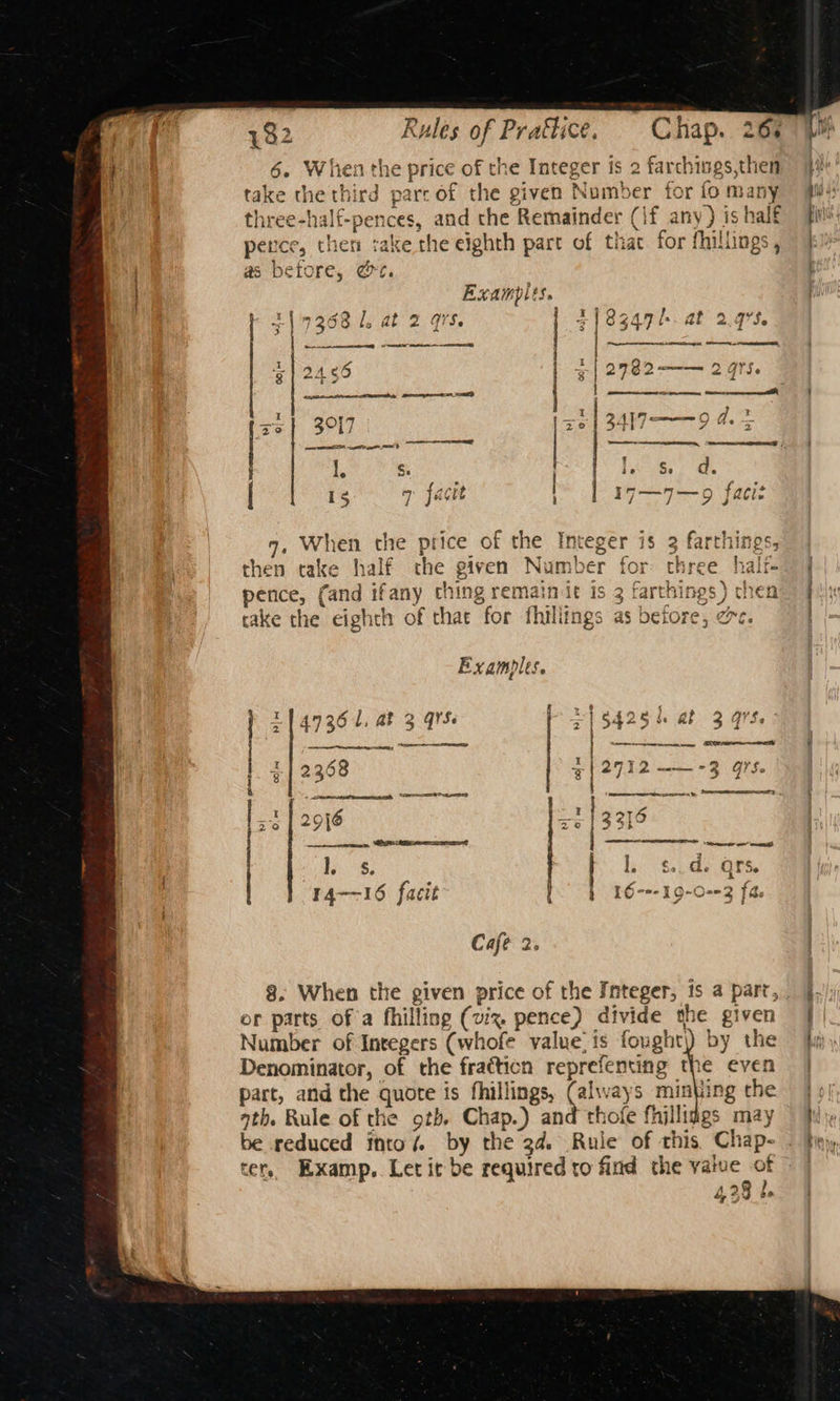 esate 6. When the price of the Integer is 2 farchings,then take the third parc of the given Number for fo many three-half-pences, and the Remainder (if any) is half perce, thet: rake the eighth part of thac for fhillings, as before, @e. Exampits. 317368 1, at 2 91S. | , When the price of the Integer is 3 farthings, then take half the given Number for three halt- pence, (and ifany ching remainit is 3 farthings ) chen take the eighth of that for fhillings as betore, z Examples. f x4 Pm at ~ z (47364, ab 3 Qrs Z| S425 ab 3 qrs ing ec: SSR , aby oe ew SOO f 2 | 2398 3|2712——-3 97s 4 nie ea REE DR eas nae 3 co | al ae Rf Ty ij 2916 ‘ 3316 . ter, Examp. Letit be required to find the value of 428 be 7 i its ear I LT : }