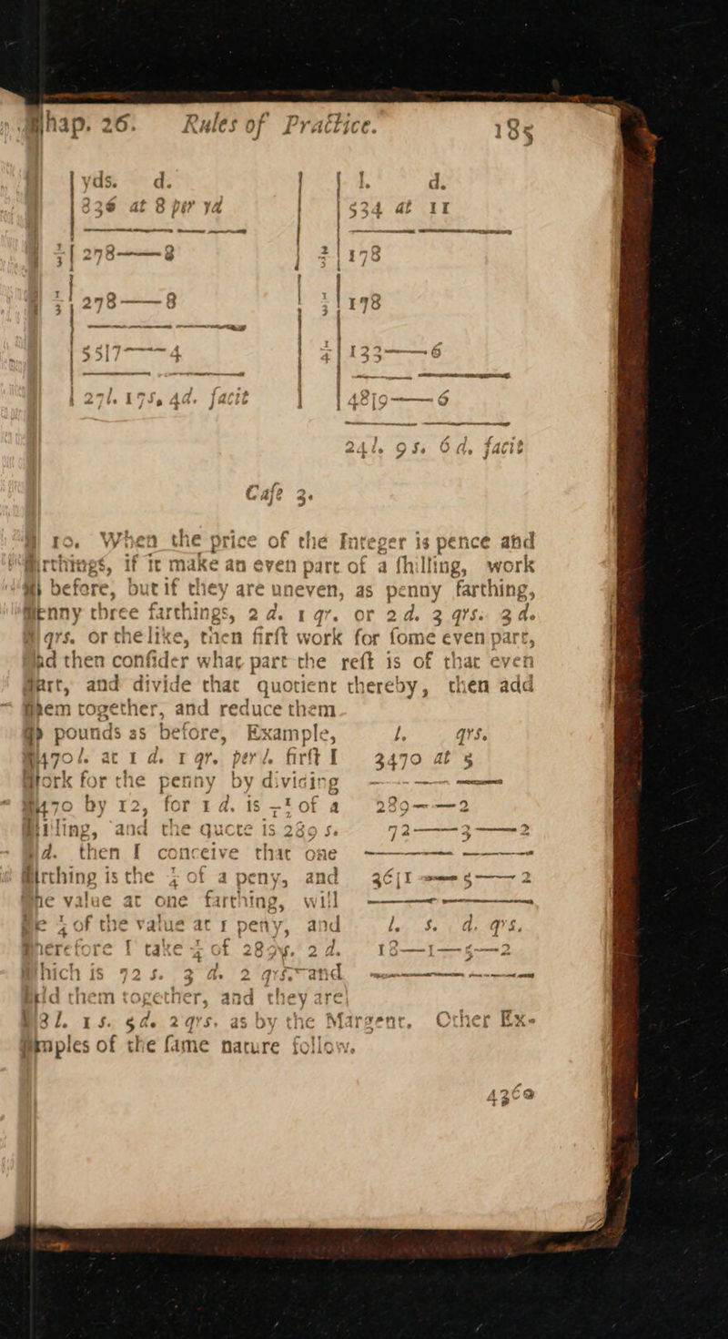ro, When the price of the Integer is pence ahd t make an even part of a fhilling, work x} befere, but if they are uneven, as penny farthing, @enny three farth: - 19%. OF 2d. 3 gis: Bae qs. OF the like, tnen firft work for fome crenpart ad then confider whar part the reft is of th Part, and divide chat quotient thereby, then add frem together, and reduce them @> pounds as before, Example, l, qrS. m70/. acid. rar. peri firft I 3470 ats i i ‘ on Be ret € s+ 6 : iTtiih > il ; eT i Miners fre the sarnuy hud tale Hork forthe penny bydivising - oon acini ie? . a a m70 Dy 12, for 1d. 1s ~tof a 2a 2 I «4 ee i SGP ee oe Fae = fil | Ne, a a ¢ e Qu ) Pa 1S 25 5 2— omemnrecney ‘ ; 7 } ct id. tnen [ concéive that one pete ae See 2 Ee RE ree he c oy ‘ Birthing isthe 7 of apeny, and 36[I =—eg—— ; a ar 5 aes ee {7 4 ne value it one fart ing, Wii ey I ; | Mell ve e 4 0f the vaiue at r peny, and Le: Se, on Gh : » / i'r 5 Q + pe 2 v . y lerefore { take 4 of 289. 2d. = 18—1—-5-—2 | es | > ast Pe pe,* : ] hich is 725. 3 a 2 qrs~an latin Tahal Be MA Fees ay iat ae gat Oe es eid met a SNIP OLIN Dg ana cuey ire msl. 15. 5 ae 2qrs, as by the Margent, Crher Ex- Psnples of the fame nature follow