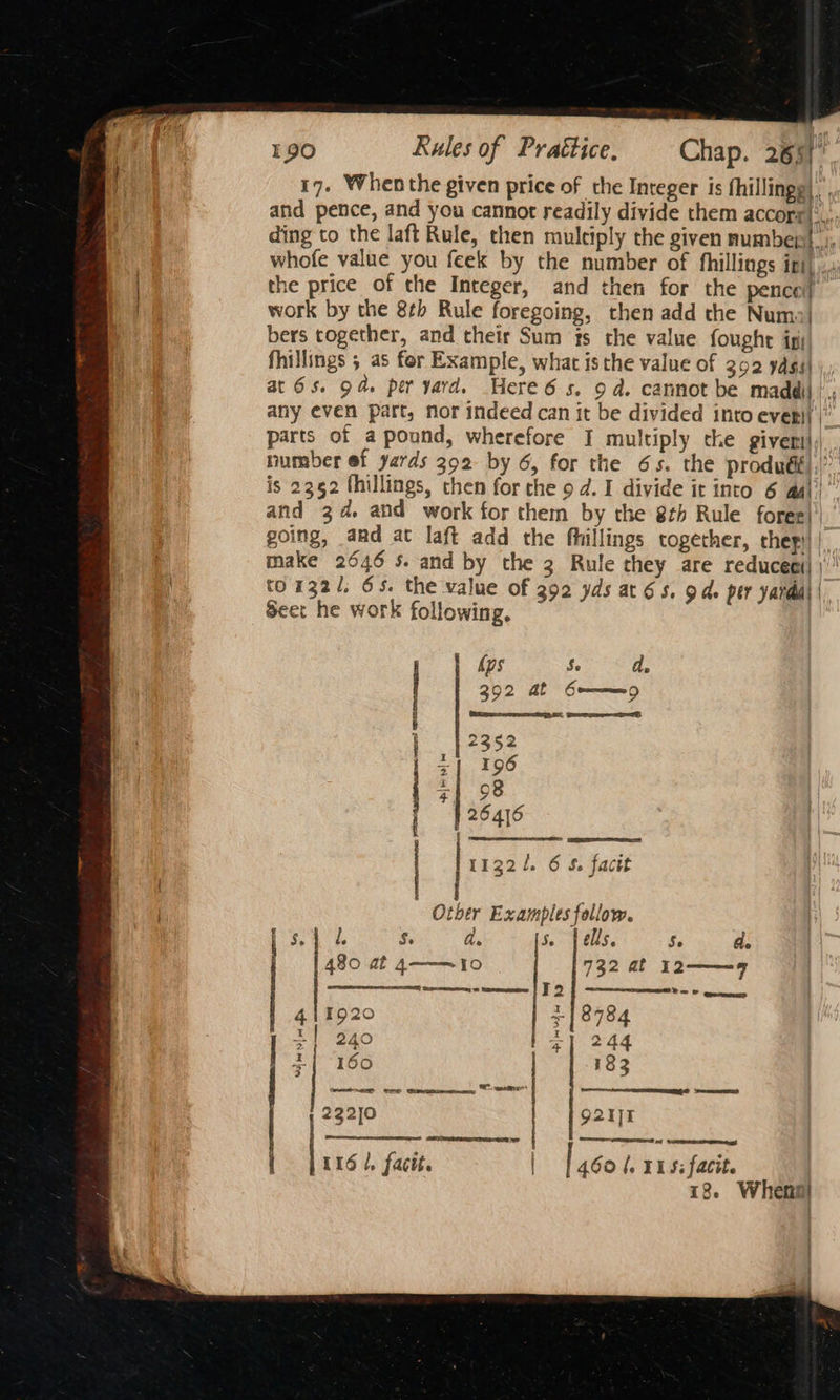17. When the given price of the Integer is fhillingg) and pence, and you cannot readily divide them accorr):,,. ding to the laft Rule, then muleiply the given number}; whofe value you feek by the number of fhillings ini) ..,; the price of the Integer, and then for the pence) work by the 8¢b Rule foregoing, then add the Numo| bers together, and their Sum ts the value foughe igi fhillings 5 as for Example, what is the value of 302 ydgs| at 6s. od. per yard. Here 6s. 9 a. cannot be maddil | , any even part, nor indeed can it be divided into even)| | parts of a pound, wherefore I multiply the givers, number ef yards 392 by 6, for the 6s. the produéf),’”. is 2352 thillings, then for the 9 d. I divide it into 6 aal) and 34. and work for them by the 8th Rule foree)' going, amd at laft add the fhillings together, they) | make 2646 $s. and by the 3 Rule they are reduceei| | ' to132/, 65. the value of 392 yds at 6s, gd. per yardal | Seer he work following, ~ kps us a, | 392 Mf Gummy ; RS SE, Se | 2352 | +1 196 1} 38 264]6 | 11321. 6 S. facit - Other Examples follow. Bae ae 5. a. 5. [ells Se Ge 480 at 4——~10 732 af 12——9 SEER Gapcepesonny wn heneenneee T2 ee 411920 + | 8784 x1 240 tee z{ 160 183 ee ES reser 232]0 9211 | 116 1, facit. | 460 (, YS: facit. 18. Whensl : | :