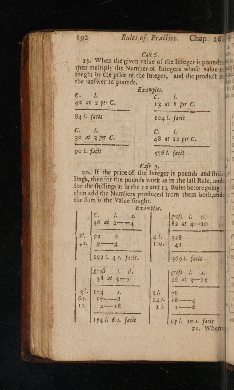 — Cafe 6. rp. When the given value of the Integer is pounds s#*™ then multiply the Number of Inregers whofe value inf fought by the price of the Integer, and the product i0f! the ‘anfwer in pounds. Examples. pm C. l. C. é, 42 at 2 per C. 13 at 8 per C. CPS Scene, Aameeeenss bay — mee ee 84%. factt 1041. facit 4 C. d. ce. i 30 a oper Cc. - 48 at 12 pir. @esereetece Geesenenst esc) Cnarmnsn Bey Geen (USED Gaston 90 4. facit g76l. fasit Cafe 7. ; 20. If the price of the Integer is pounds and hil! lings, then for the pounds work as in the laft Rale, ande! for the fhillings as inthe 12 and 13 Rules before going ; | then add the Numbers produced from them both,andel the Sam ts the Value fought. ; Examples. PPO. he Se Ss eae 6 QE oye ft | 82 at 4--10 | » ec | 2'. 192 S. 44. |228 + Se 2] TOS. 41 ee eet or Se it 40 be facie openssh tte noose BOS a QR iS ~ : } ~~ - &amp; ° een seme j fod O ese Py > “ e bes JQ y va ~“ avant 5! Mis i) f} j v | §8 at 2—9 ; « pect | 4 J. 13 “4 &amp; | | nonanes ~r~. et ee - } 3 f 3/1174 l. 198 6s i7~——8 4 fe) 18——4 j ’ 7 4 iS. Q2—5 18 I f. I-—~6 Ree 4 (AEE iy eet Cameras: “Oo i1e4/. 65. facit