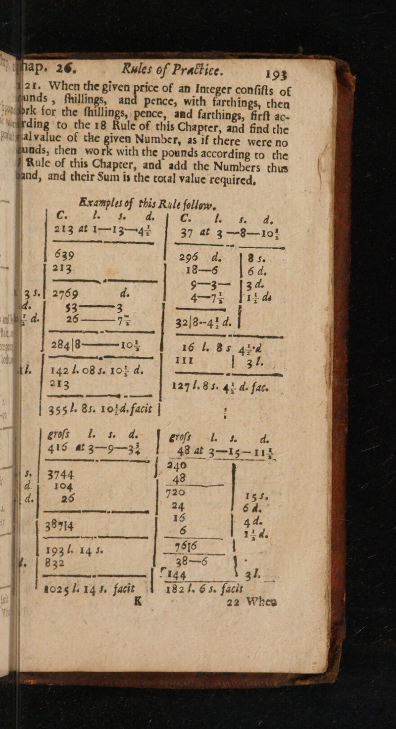 2%. When the given price of an Integer confifts of funds , fhillings, and pence, with farthings, then ‘ht brk for the fhillings, pence, and farthings, firft ac- pang to the 18 Rule of this Chapter, and find the viPalvalue of the given Number, as if there were no gunds, then work with the pounds according to the # Rule of this Chapter, and add the Numbers thus Sand, and their Sum is the tocal value required, Examples of this Rule follow, f. Cc. C. Se da. i. Ss. a. 213 at II 3-4; 37 at 3—-8—1I0! 639 296 de 8s. 213 18—6 6 d. ee ee Oe 9—3— | 34. a. Fk eaameaemas —_— a} 26 13 32|8--4! d. 284|8——10t | 161 Bs gud riot ee Iir ae He. | 1424085. 102 a, sdninbitestin Geet ees 213 1271.85. 4% d. fac. | 3554. 85. 101d. facit | ; | rine Pea Sane eros Ls, d. ) | 48S 39-35 48 at gts at Mi ee oe BS | 3744 42 2 | | 4. 104 720. hit | STS RRR ee STR) i da. j) | 38714 BEE ee Wet SA oe. *™ | ry | | rogh 145. 7516 _ ne. 822 - 38-—~6 } i no2sl.145. facit 1824. 6 5. facit 22 Whee
