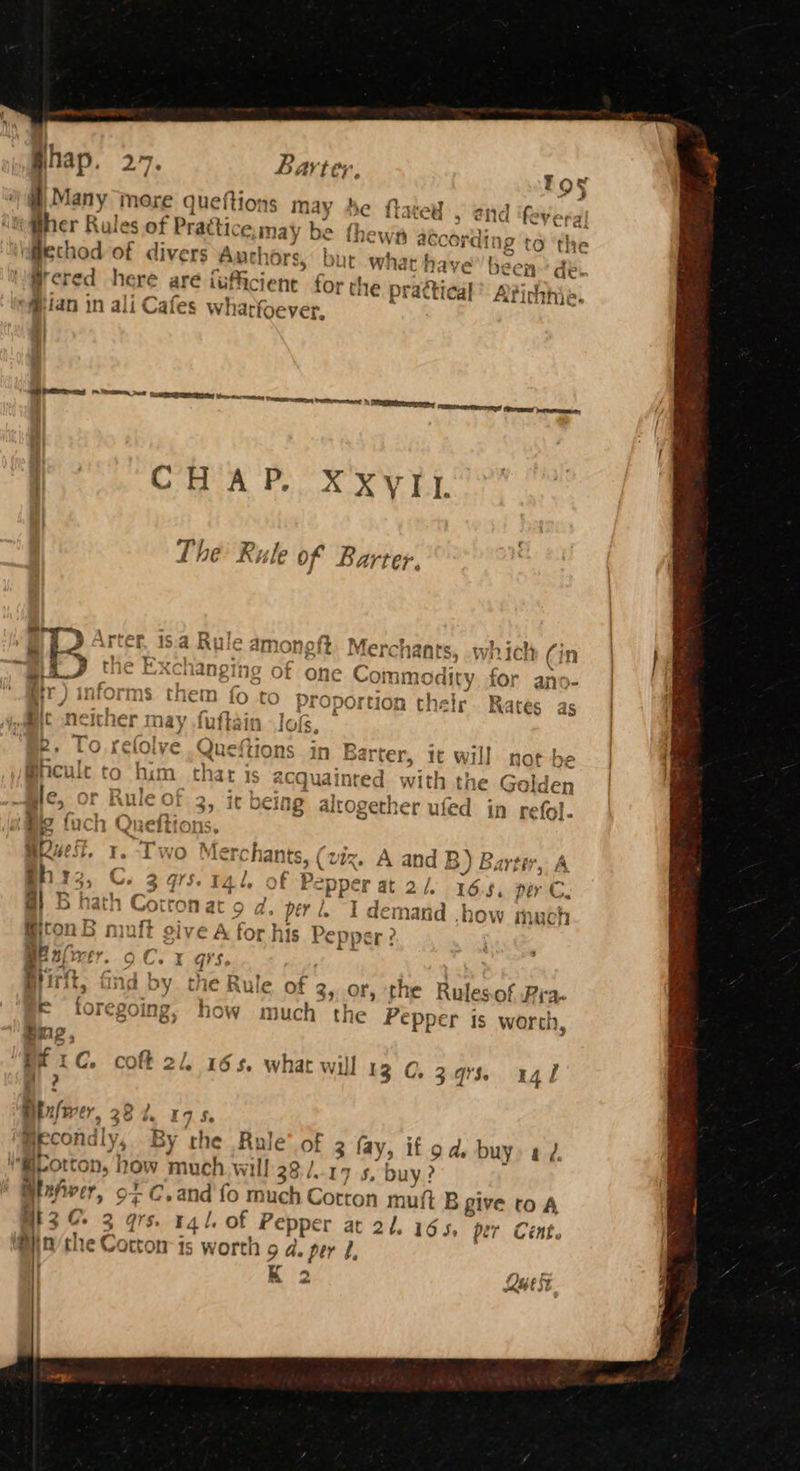 jhap. 27. Barter, Tt 9§ ef ) Many more queftions m: ty he flated , end ifey; aic i #her Rules of Practice. may be thew aec ording to ‘the ofiechod of divers Auch Ors, but what f aave been de. ii’ ered here are fufficient for the prattical’ Avich thie. “# fan in ali Cafes wh atfoever, Speers Seem eee beens | CHAP. XXVIL he Rule of Barter. aL Arter, 18.4 Rule amonoft Merchants, which Gn a the } anging ot one Commodity for ano- mr) informs them fo to Proportion their. Rates as | Bit neither may fuftain log, © u = ety eae . he aoa: BD Alesse en + 2 be oO, reove -Queitions in Barter, ic will not be oye F | A thee mp < HOTA, ae : mcuit fo Mum that is acquainred with th le Gald me, or Rule of 2, jr ocing altogether ufed in re fol. ‘Mis foch Oneft: ns Be fuch Quefito: ns ; FEE ve Le i \ O ¥] Aerc hants, \ VIZ. A ips B)B 5 AYER 5 A, j’$-I4t, Of Pepper at 2/. 16.5, per C. Cotton at 9 d. perl, 1 nada ati HOW mach mnit aitoe AC } Je my > @itonB nuit give A for his Pepper ? : i BE nfvrer. oC. 1 qs. ; Birt. Gad hy tha Rule -£ F } B®) irft, Dia OY cie Rule Of 35 OF, the Rules of Pi. regoing, how much the Pepper is worth, BEC. coft 2 165. what will 13 C. 3.973. C.3q%% agi Btulwer, 38 7 17 Se ve Becondly, By rhe Be of 3 fay, if od. buy) a 7 m@iCotton, how much will 38:/..17 5, buy? AlxAver 9+ C.and fo much Cotton muft B give ro A , > 74 3 91S. r4l. of P Pepper at 21.165, per Cent. Cotton is worth 9 a. per U, K “ fe