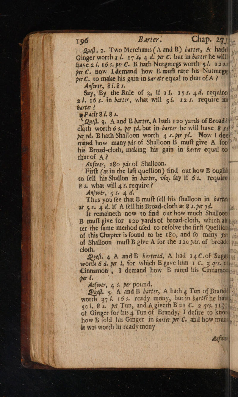 Quel. 2. Two Merchants (A and B) barter, A hatht| ,.. Ginger worth a. 17S 4d. per C. but in barter he willl)’ have 21. 16s. pty C. B hath Nutgmegs worth §/. 12 59) per C. now Idemand how B muft race his Nutmegg)” perC. to make his gain in bar ety equal to that ofA 2 7 Anfwer, 81.8 s. A ) Say, By the Rule of 2, If 1/. 175. 4d. require)”. a1. 16s. in barter, what will ¢f 425. require ini) barter? ‘pF acit 81.8 5. : ‘A Que. 3. A and B barter, A hath 120 yards of Broad? cloth worth 6s. per yd. but in barter he will have 8 ssi, peryd. Bhath Shalicon worth 4 5. per yd. Now I der? mand how many yas of Shalloon B muft give A fon) his Broadcloth, making his gain in darter equal tei)” chatof A? Anfwer, 180 yas of Shalloon. - Firft (asin the laft queftion) find out how B ough) to fell his Shallon in barter, viz. fay if 6s. require) 8 5. what will 4 s. require? | Anfwtr, 556 4 d. ) Thus you fee that B muft fell his fhalloon in barte\) at $s. qd. if A fell his Broad-cloth at 8 s. per pd. ih It remaineth now to find out how much Shalloon) B muft give for 120 yardsof broad-cloth, which ali} jy cer the fame method ufed to refolve the firft Queftion}; of this Chapter isfound to be 180, and fo many yal) ji, of Shalioon muftB give A for the 120 yds. of broadG j,: cloth. , Drefl. 4 A andB bartered, A had 14C.of a worth 6 d. per 1. for which B gave him 1 C. 3 97s. €fhy\, Cinnamon’, 1 demand how 65 rated his Cinnamod}\. pert. b An(wer, 4 5. per pound. . i Duel. 5. A and B barter, A hath 4 Tun of Brandl, worth 37/. 165. ready mony, butin bartt he havi, gol. 8s. per Tun, and Agiveth B21 €. 2 qrs. 119; hu. of Ginger for his 4 Tunof Brandy; I defire to knoo},, how B fold his Ginger in barter per C. and how mued,, it was worth in ready mony : Anfine | |