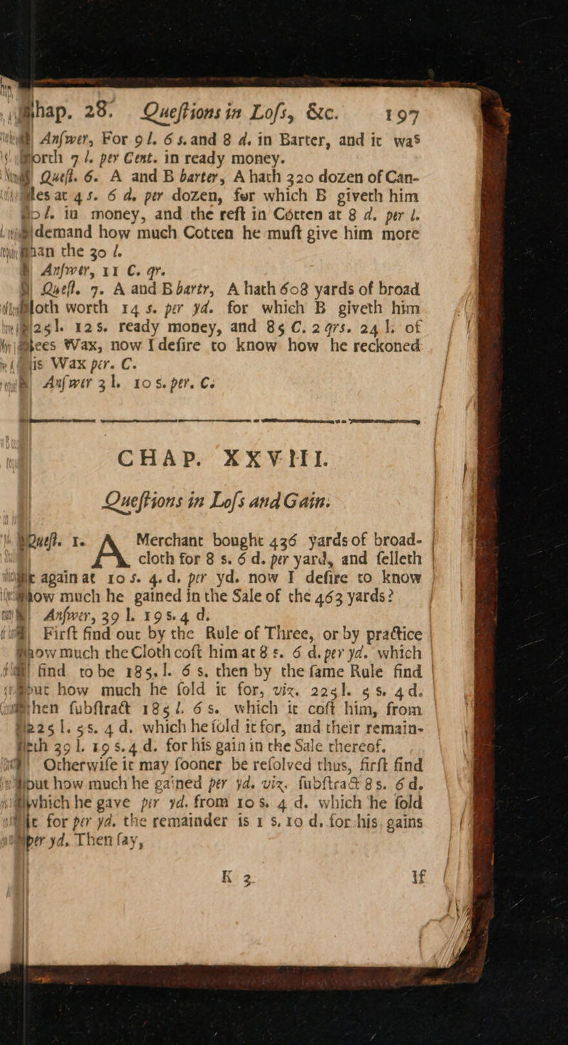 be Ts —< \Bhap. 23. Queftionsin Lofs, &amp;c. 197 hy} Anfwer, For 91. 6s.and 8 a4. in Barter, and it was '\ \Morch 7 /. per Cent. in ready money. Vind! Quel. 6. A and B barter, A hath 320 dozen of Can- Mes ac 4s. 6 da, per dozen, fer which B giveth him #27. ia money, and the reft in Cotten at 8 a. per J. \@@}demand how much Cotten he muft give him more thiMaan the go /. B Anfwer, 11 C. gr. D) Quel. 7. Aand Boartr, A hath 608 yards of broad (igittoth worth 14s. per yd. for which B giveth him ‘ipi2gl. 12s. ready money, and 85 C. 297s. 24 | of ly @abees Vax, now Idefire to know how he reckoned wi iis Wax per. C. qi, Axfwir zl. ros. per. Ce Sa Oo @ (eR Sato CHAP. XXVIII. Queftions in Lofs and Gain. PQuet. 1. Merchant bought 436 yardsof broad. | A cloth for 8 s. 6 d. per yard, and felleth | igi again at 105. 4.d. per yd. now IT defire to know ‘ow much he gained in the Sale of the 463 yards? aS) Anfwer, 39 1. 195.4 d. (wil) Firft find our by the Rule of Three, or by prattice | #aow much the Cloth coft himat 8s. 6 d. per yd. which | (i find tobe 185.1. 6s, then by the fame Rule find | jo@put how much he fold ic for, viz, 2ach. gs 4d. joithen fubftraét 1862. 6s. which ic ceft him, from Me251.¢s. 4d. which hefold icfor, and their remain- rth 29 1. 19 s.4.d. for his gain in tke Sale thereof. m®) Otherwile it may fooner be refolved thus, firft find ‘¢put how much he gained per yd. viz. fubftrad 8s. 6d, sliwhich he gave pir yd. from 10s. 4 d. which ‘he fold ie. for per yd. the remainder is 1 s. ro d. for-his, gains pumper yd. Then fay, if