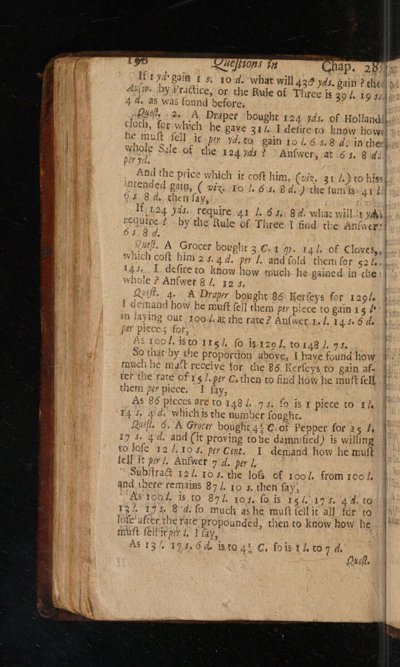 LHe 1ORS i g rte ry ¥ a Ifryd gaia 1s. 10d. what will 436 yw. -by Pridic slim. OY Practice, or the Rule of T 4d. as. was Pan d before, (hy af? (ah a a elle aa Chap. DE muft fell it per y4.to gain 1016 5.8 de inthe wiiole Sile.of the 124 as > Anfwer, at 65. 8d. Aad the price which it coft him, (viz. 31.) to hiss), intended gain, ( viz, to |. 6-5, 8d. )othe funvis AY él 08 8 a. chen fay, If toa yds. requ ire 41 1. 6s. 8d. whas will 11h require by the Rule of Three I find the niwer 5 s. se: ae . A Groce ee ht 3.C. 9). 14 le of Claves,, oft bim2s.4d per L, and fold them fer 524, defire to know how much. he gained in che: ¢ Anfwer § J. 2s be Draper bought i he muft fel] the ing Out roo¥at the rate? Anfwe Ps. SO that OY che € proj ort a PAC e ter the rate of 1 . l. per €.then to find how he maft fell them per pie ce, I fay, As 86 pieces are to 148-4,.75. fo 1s 1 piece to Els m4 5, i d. whichis the number fought. Ruel. 6. A Grocer bought 41 C. ot Pepper for zs J, 17 5. Ne a, and (it proving tobe dammnified) is willing to lofe 321.105, per LU I demand how he muft tell it perl, Anfwer 7d. per 2, 134 eB mutt fellicoe i, ¥ fay $ = ¥ “TS AS 13/. 19 NP isto 4 C. fo © 44,¢ f 9 Qy fl, = epamepitigint