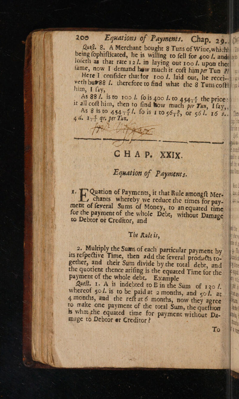 Qutf. 8. A Merchant bought 8 Tuns of Wine,whichh| | being fophifticated, he is willing to fell for 400 /, anda)’ loieth as thar rate 122. in laying out r00 /. upon thee! fame, now I demand hew muchit coft him pe Tun #7 Here I confider thatfor 100 /, laid our, he recej--} 9: veth bu¥88 /. therefore to find what the 8 Tunscofti) «/ him, I fay, As 88/. isto 100 l, fois 400 I. to 454% the price: it all cofthim, then to find Bow much per Tun, Ufay,,| As 8 isto 45471. fois 1t0.56,2, or 86 1. 16 S.44 Ih 4a. Irt qr, per Tu. potash, / - 4 2 ys ar <4 f 4 faa Sache i Pare CREE oa CHAP. XxIy. Equation of Payments. I. Rozen of Payments, it that Rule amongft Mer.) chants whereby we reduce the times for pay- |) ment of feveral Sums of Money, to an equated time for the payment of the whole Debr, without Damage | to Debtor of Creditor, and The Rule is, at 2. Multiply the Sums of each particular payment by its refpective Time, then add the feveral produdtts to- gether, and their Sum divide by the total debr, and the quotient thence arifing is the equated Time for the payment of the whole debt. Example Quest. 1. A is indebted to B in the Sum of 120 /. whereof so. is to be paid at 2 months, and col, at 4 months, and che reft até months, now they agree to make one payment of the coral Sum, the queéftion ts what.che equated time for payment without Da- mage to Debtor er Creditor? = Se re. aS SS a eee ee a ee ES; To
