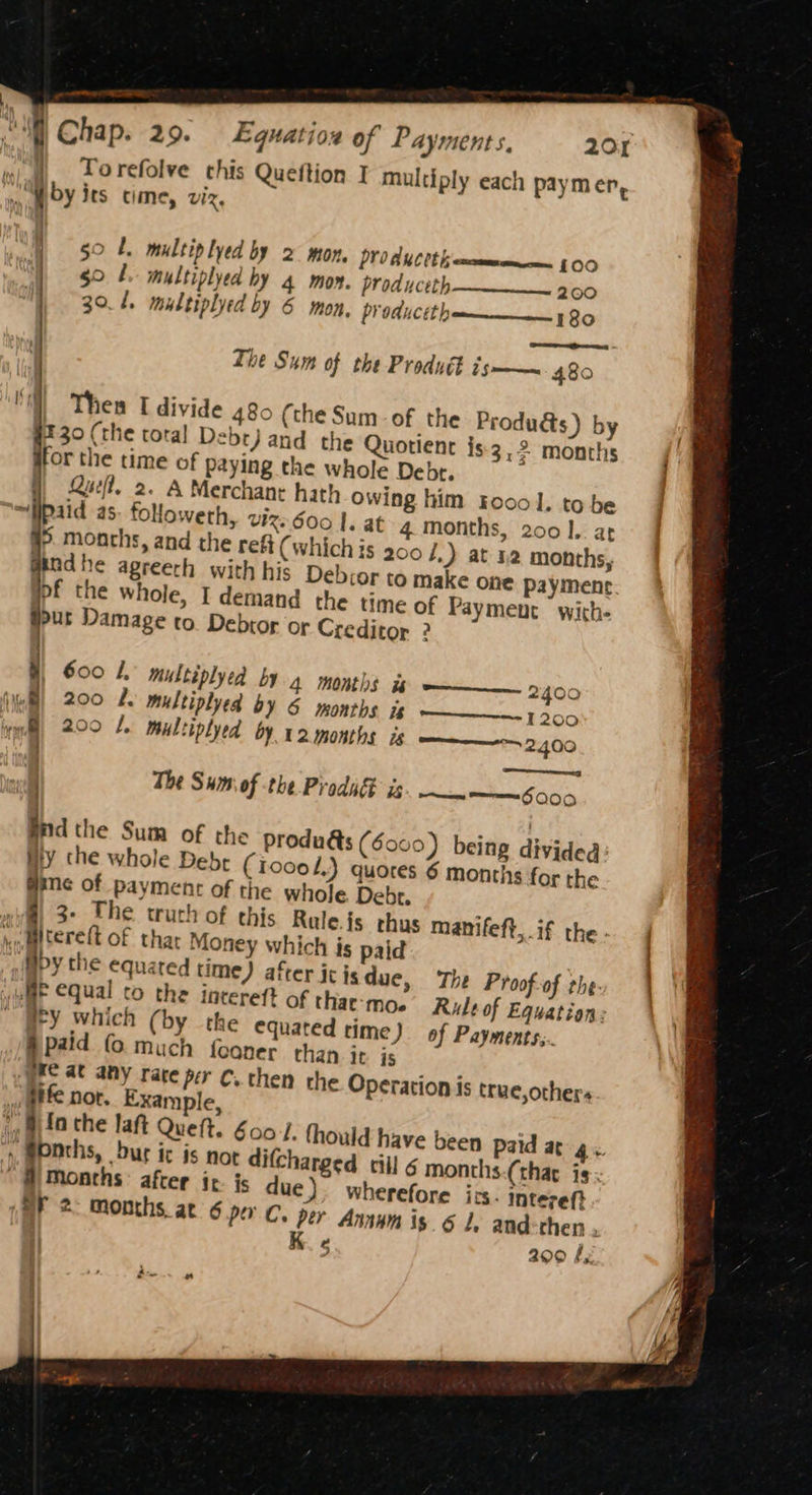 _ , , I Torefolve this Queftion I multiply each paymer, mi by its time, viz, - | 50 L. multiplyed by 2 mon, PYOAUCCt cman § 00 gol multiplyed hy 4 mon. produceth 30.1, multiplyed by 6 mon, produ 200 CEE nm | BO eee. a The Sum of the Produét is—— 480 480 (the Sum-of the Produdts) by ry Quotient is3,2 months i itor the time of paying the whole Debr. Quel. 2. A Merchant hath owing him roool. to be | ~§paid as. foloweth, VIX 600 |. at 4 months, 200]. arf #5. months, and the refi (which is 200 /,) at na months; | aadhe agreeth with his Debior to make one payment pf the whole, I demand the time of Payment with- pour Damage to. Debtor or Creditor ? 600 1. multiplyed by 4 months i mm 2400 200 L. multiplyed by 6 months Wo 1300 20° 1. multiplyed by 12 months is 200 ate | | The Sum of the Prodi is a mee FOO 0 Bnd the Sum of the produds (60 Hy the whole Debt (ioce L.) quore me of paymentc of the whole Debt. wig) 3° The truch of this Rule fs thus manifeft,.if the ho Mterett of thar Money which is paid afipy the equated time) after ic is due, The Proof of the: wae qual co the incereft of thae-mo. Rule of Equation: HY which (by the equated time) af Payments... §paid (© much fooner than it is gre at any rate per C. then the Operation is true,others fe nor. Example, » elo the laft Queft. 600. fhould have ‘y, weNths, Dur ic is not difcharged till 6 Months after it. is due) where SY 2: months at 6 poe 0) being dividea: 8 6 months for the been paid ar 4. months-(thar is; fore its. intereft » per Anny is. 6 le and-chen . K 5 2909 fy