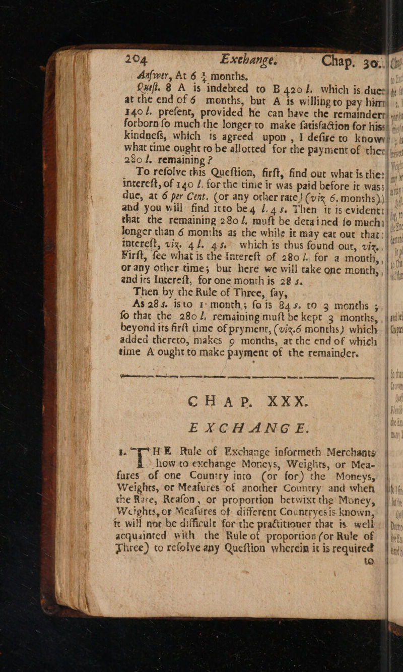 Anfwer, At 6 % months, ! Que. 8 A is indebred to B 4201. which is dues), at the endof6 months, but A ts willing co pay him) | 1401. prefent, provided he can have the remainderr) «ii forborn fo much the longer to. make fatisfaGion for hiss) s./: kindnefs, which 1s agreed upon , I defise to knowy) . | what time ought to be allotted for the payment of the: rl 280 J. remaining ? To refolve this Queftion, firft, find out what is the: but intereft, of 140 J. forthe tinie ir was paid before it wass|, ,.. due, at 6 per Cent. (or any other rate) (viz 6, monshs))} ,, abd you will find itto beg 1.45. Then tt is evidentt),.. that the remaining 280. muft be detained fe much) Jonger than 6 months as the while ic may eat out that: intereft, viz. 41. 45, which is thus found out, Vita Firft, fee what is the Incereft of 2801. for a month, , | or any other time; but here we will take one mouth, , | and irs Intereft, for one month is 28 s. Then by the Rule of Three, fay, As 28s. isto 1: month; fois 84s. to 3 months ; fo thac the 2802, remaining muft be kept 3 months, , | iit beyond its firft time of pryment, (viz.6 months) whiclr - | (ip addea thereto, makes o months, at the end of which | time A ought to make payment of the remainder. nr Pho hls ih (iacscen een Ce eee Pe pan Eee osm Set CHAP. XXX. EXCH ANG E: “T° HE Rule of Exchange informeth Merchants | how to exchange Moneys, Weigtits, or Mea- | fures of one Country into (or for) the Moneys, | Weighes, or Meafures of another Country. and wheh }ihi{, the Rare, Reafon, or proportion betwixt the’ Money, | jy Weights, or Meafures of different Countryesis known, | te will nor be difficule for the pratitioner that is. well) | py, acquainted with the Rule of proportion (or Rule of ; hel Three) co refolve any Queftion wherein it is required | jy: to. ff Py