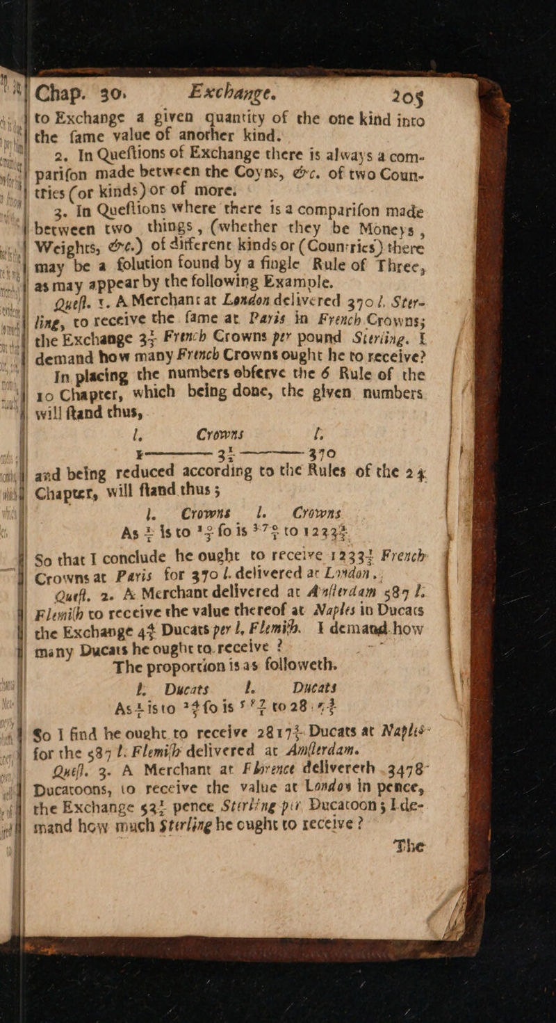 nytt | Ral . ' ee 2. In Queftions of Exchange there is always a com- parifon made between the Coyns, ec. of two Coun- tries (or kinds) or of more, 3. In Queflions where there is a comparifon made between two things, (whether they be Moneys P Weights, ee.) of ditferent kinds or (Counsrics) there may be a folution found by a fingle Rule of Three, as may appear by the following Example. Quel. «A Merchank at London delivered 3701, Ster- ling, to receive the fame at Paris in French Crowns; the Exchange 33 French Crowns per pound Steriing. { demand how many French Crowns ought he to receive? In placing the numbers obferve the 6 Rule of the 10 Chapter, which being done, the given numbers l, Crowns fe ® 2 and being reduced according to the Rules of the 24 “Seta Ue . Chapter, will ftand thus ; 1. Crowns 1. Crowns As © isto *3 fo is *7$ to 12234 So that I conclude he ought to receive 12334 French Crowns at Paris for 370 /. delivered ac Lovdon, Quef, 2» A Merchant delivered at Afitrdam 584 I. Flemilh to receive the value the reof at. Naples in Ducacs the Exchange 4% Ducats per 1, Flemish, 1 demand. how many Ducats he ought tq. receive 2 sie The proportion is as followeth. b; = Ducats l. Ducats AsListo 7¢fois 5°2 t0 28:42 for the 537 L. Flemi(h delivered at Amflerdam. the Exchange 522 pence String piv Ducacoon 3; L-de- mand how much Sterling he ought to receive?