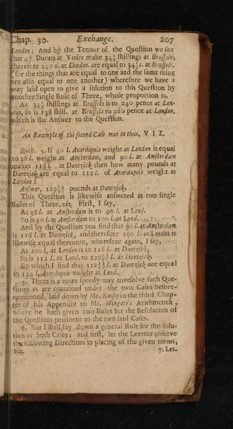 ‘Chap. 30. Exchange. fas And by. the Xenour of the Queftion we fee pli 207 iad hat , p sacl gat Venice make 342 fhill ings at Bru/ [Tels therefore 240 d.at London. are equal to 34-5. at Bruel: i for the thit ngs that are equal to one and the fame thing irre alfo equal to one another) wherefore we haye a is ay laid open tO gy ea folution to this Queftion by another Sin ele Rule of pe whofe proportion is, : fhillings at Bruf]' Is isto. 240 pence at Loge Non, fo. is .138 fill. at B; ‘affils to 960 pence at Loxdor, ge ch is the Anf{wer to the Queftion. ' { , AS 34 An Example of the fecond Cale may be thus, VA.L, We Quelt. c.f 40 L. Averdupois weight at Loxdon is equal dro 261. weight.at Amfterdam, at ad 90 1. at. Am[terdam makes 1161, at Dantzick then how many pounds at Dantzisk. are equal to 1121. of Averdupois weight ac Lendox ? Anfwer, 12924 pounds at Dantzick. This Que (tion. is likewife an(wered. at two-fingle Rules of Three, viz. Firit, I fay, As 261, he An bil is to be !, at Lond. Sos 9S of. ar Amfter dam to 100 Lat Lond... and by the Queftion you find that 90 /.atAmterdam 35 216 Lede Dantzick, and chet ‘efor e 100 fi at Lendon is al HiKE Whe € val therent 0, whe se, re again, i fay, £3 100 /, at Le Aye ig LO TLO4. at Dantzice, | Sods 1a2-J. at Lond.to 129$45., ac Drartzicks . By which. o 1 ch £1222/., at Dantzick are equal d tO 112 ly Ave 6% 0 Loud. 4 5° incre i6,4d more Abt edy yay tof efoly e fuch Q: le | fiions as are contained unger the rwor Cafes | ati ree § nycntioned, laid down by Mr, {cer} fy inthe third chines ter of Kis Appt ‘ix to: Mr, Wingate s Arithmerick ‘ yx he | ath Piven two Ri les for the Refolution of | the Queliions pertinent ro che two faid Cafes. S| 6. Baril fhalllay down a general Rule for the:folu- i ton of boch Cafes;. and firft, lec the Learner obferve : tty wine Directions 10 3 wlacin 12 of the Pa e given cerms, Vs Let.