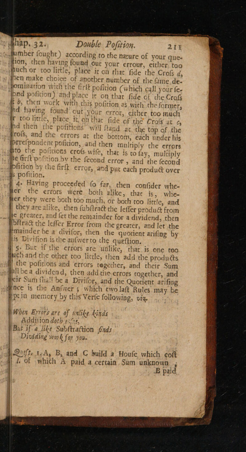 we im i hap, 32. Double Po ofition. 2IE «dumber fought ) according to the nature of your ques en make choice of anoth er number of the fame de- “pad pofit om) and place it on that fide of the Crofs your error, either too much iG OF wofs, and che errors at the bottom, each under his rs arf p ition bv the fec ond error, and the fecond 4- Having ptoceeded fo far, then confider whe- I they were oth too much, or both too itr le, and the le fler Error from a greater, and let the §: Bur if the errors are ‘unlike, that is one teo Soy ition, then having found Out your errour, either. too jhuch or too by. ttle, place ir on thar fide the Cro ds fomination | with the firft pofition (which call your fe- fb, then work with this pofition as with. the former, hi having found’ cut your error F coo littic, place it, on thar fide of the Cros at. ¢, hd then the pofitions will fand atthe tap of the iprrefpondent pofition, and then multiply the ctrers gO Che potions cros. wife, thar is ro fay, multiply ibfic ton by the firfk error, and put each mroline over pofition. Her the er rors. were. both alike, thac is, whe- they are alike, then fubfiraé the leffer produ& from Hic greater. and fet the remainder for a dividend, then #mainder be a divifor, then the quotient arifing by H's Divifion isthe anfwerto the Queftion. co and the other too little, then add the prodpéts the pofirions and errors tegecher, and their Sum Dine vicend, then add the errors together, and Beir Sum thal! be a Divi ifor,. and He Quotient arifing Mace is the Anfwer 3 which two laft Rules may be Ppcin memory by this Verfe following, viz. wWhen Errors are of un like kinds Addition doth ¢ MA P Bat if a like ‘Su! bftracion finds | Dividing work for you. je) Quefte t~A, B, and C build a Houfe which coft i, of ‘which A paid a certain. Sum unknown ; B paid