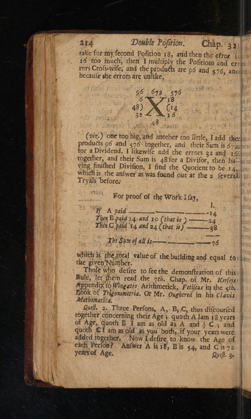take for my fecond Pofition 18, and then the efor 16 too much, then I multiply the Pofitions and er: becaufe she errors are unlike, 96 692. 596 6 7 18 48) (14 32 16 2 48 id together, and their Sum is 48 for a Divifor, chen ha: ving finifhed Divifion, I find the Quotient to be 14, Tryals ‘before: i { ' ' } 4 ; f 1, ‘if A paid a “34 Then B paid 14-and 10 (that is 24 Then C paid 14 and 24 (that is) 28 whith is rhe.toral value of rhe building and equal to: the given Number. Thofe who defire to feethe demonftration of this Appendix to Wingates Arithmetick, Fetifeas ta the eth., Book of Trigonometria. Ot Mr. Oyghtred in his Clavis Afathematica, Que. 2. Three Perfons, A,-B,.C, thus difcourfed together concerning their Age 3: quoth A lam 18 years of Age, quoth B I am as old as-A and + C.; and quoth €T am as old’ as you both, if your years were added togerher, Now Idefire to know. the Age of each Perion? Anfwer A is18, Bis 54, and C 1s 72 yearsof Age, Qusft. 3