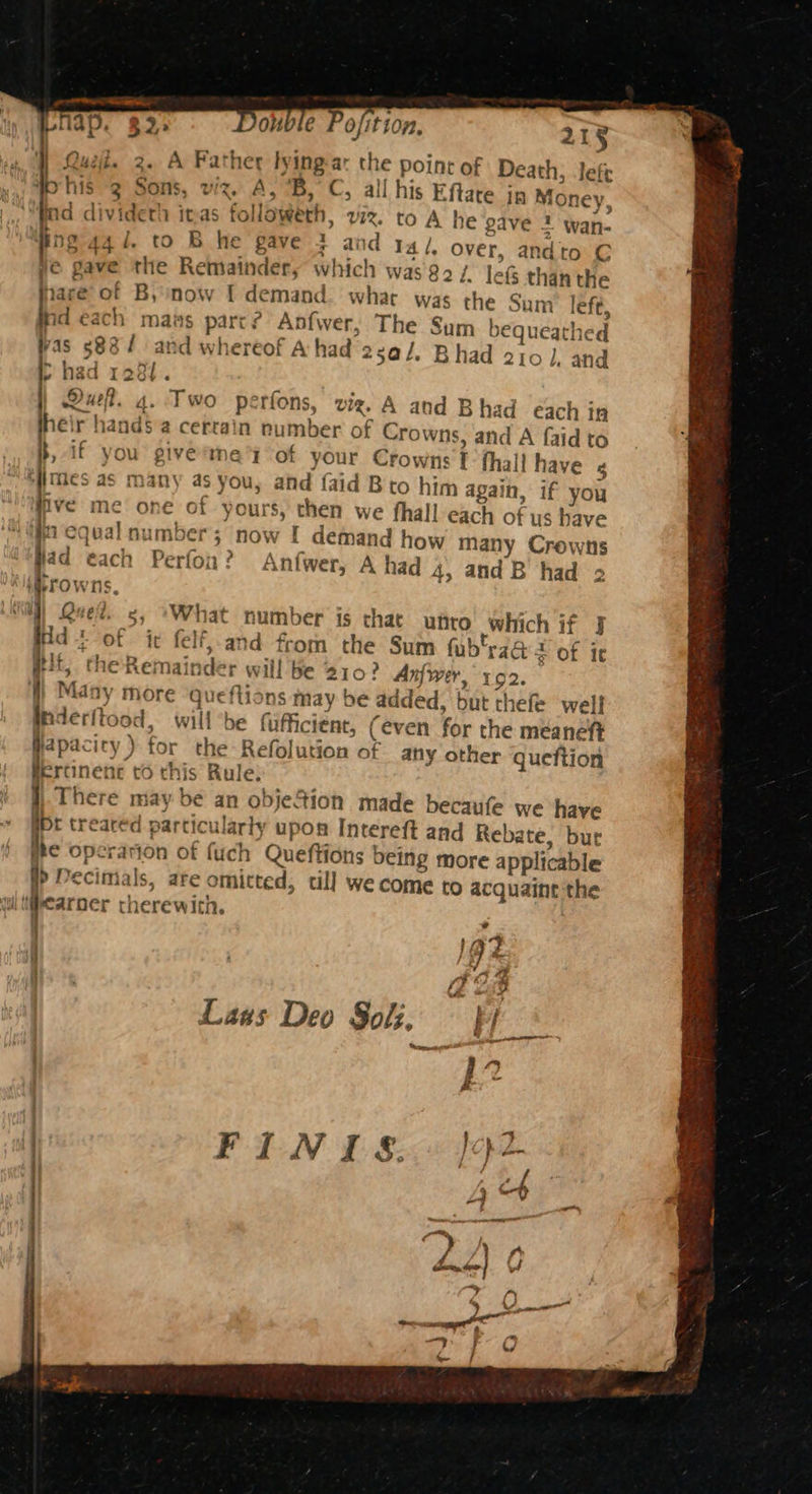 2. A Father bying-ar the point of Deat! his 3 Sons, viz. A, 'B, C, all his Eftare jn Money, nd dividerh inas followeth, viz. to A he gave 2 wan- ng-44 1. to B he gave 3 and I4/, over, andto C je gave the Remainder, which was82/ leg than the Hare’ of B, now I demand what was the Sum left, nd each mans parr? Anfwer, The Sum bequeathed vas s88/ and whereof A had 25a/. Bhad 210], and p> had 1281. Dur. 4. Two perfons, viz, A and Bhad each in heir hand$ a cerrain number of Crowns, and A faidt 1; Jefe five me one of yours, then we fhall each of us have fn equal number; now I demand how many Crowns ad each Perfon? Anfwer, A had 4, and B had 2 irowns, |) Qued. 5, ‘What number is that unto which if J Hd of it felf, and from the Sum fub’raQ + of it Hit, the-Remainder will be 210? Anfwer, 192. ) Many more ‘queftions may be added, but thefe well Inderftood, willbe fufficient, (even for the meaneft yapacity) for the Refolution of any other queftion fertinent to this Rule: There may be an objefion made becaufe we have bt treared particularly upon Intereft and Rebate, bur the operation of fuch Queftions being more applicable }> Decimals, are omitted, till we come to acquaine the ul tihearoer therewith. 4 | , |g - | fee, Laus Deo Sok, tb