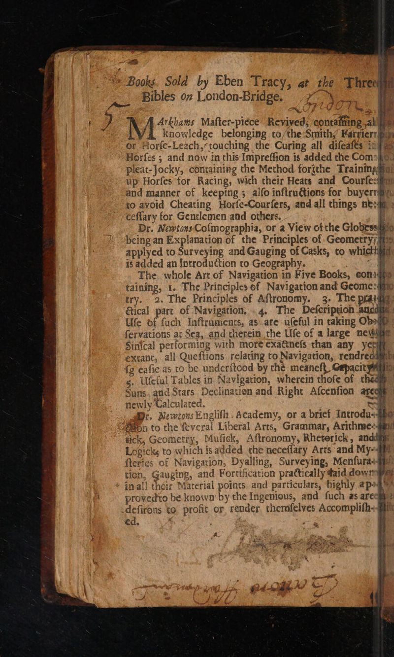 ie Books. Sold by Eben Tracy, at the T hree | Bibles ov London-Bridge. -7- \ 0 9 a 0 pi hie fa ait it - wo , TAC Mafter-piece Revived; contaming allie /@ knowledge belonging to/the:Smith/ FarsierrBy r Florfe-Leach,* touching the Curing all difeafes 1:79 Horfes ; and now inthis Impreffion is added the Comigia. pleat-Jocky, containing the Method forgthe Trainingaig) up Horfes ‘for Racing, with their Heats and Courfe:iiy and manner of keeping ; alfo inftru@tions for buyerr® to avoid Cheating Horfe-Courfers, and all things ne:4p ceffary for Gentlemen and others. | Dr. Newtons-Co{mographia, or a View of the Globessii being an Explanation of the Principles of Geometry) @™ applyed to Surveying and Gauging of Casks, to whictigig is added an Sntroduction to Geography. i The whole Art of Navigation in Five Books, eonigis taining, 1. The Principles of Navigation and Geome:#m try. 2. The Principles of Aftronomy. 3. The praige tical part of Navigation, .4. The Defcription aticdate Ule of fuch Inftruments, as..are ufeful in raking Oboge” fervations at Sea, and therein the Ufe of a large nevwiae Sinical performing with more exattnefs than any yet , extant, all Queftions relating to Navigation, rendreaagim fg eafie as to be underftood by the meaneft, Gepacit yma g, Ufetul Tables in Navigation, wherein thofe of cheag Suns. and Stars Declination and Right Afcenfion ageqie” newly Calculated. . a r, Newtons Englifh. Academy, or a brief Introdu--$he ayn to the feveral Liberal Arts, Grammar, Arichme-eai7 tick, Geometry, Mufick, Aftronomy, Rheterick, anc te Logicks to which is added che neceffary Arts and My-§ fteries of Navigation, Dyalling, Surveying, Menfura-iiy tion, Gauging, and Fortification practically daid downs * inal! théir Marerial points. and particulars, ‘highly apohe? provedto be knowm by the Ingenious, and fuch as arecge & .defirons to profit or render, themfelves Accomplifh+§ ed. ‘ pho \ Les a oO £
