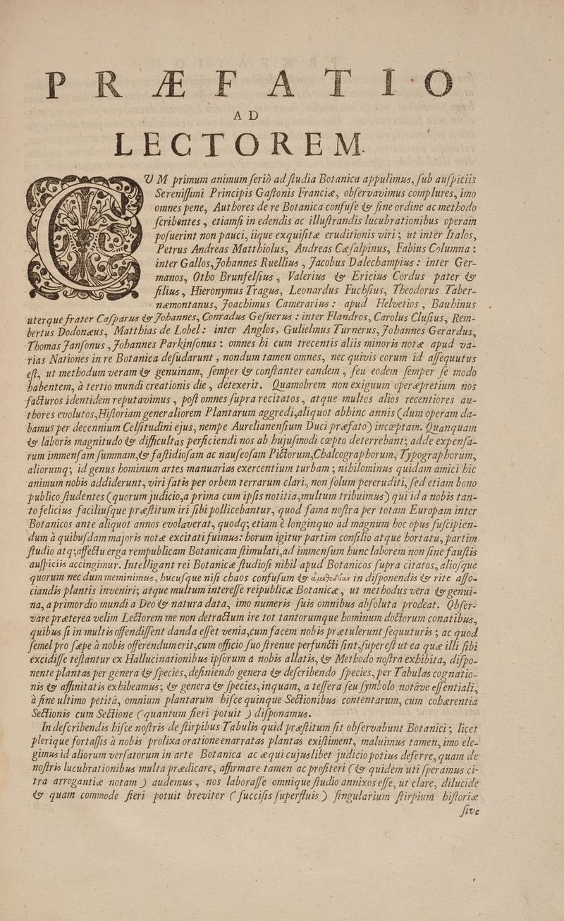 es pue At Res em, U M primum animum ferió ad fludia Botanica appulimus, fub aufpiciis E SB Sereniffimi Principis Gaflonis Francie, obfervavimus complures, imo omnes pene, Aut bores de re Botanica confufe «e [me ordine ac methodo fcribentes , etiamfi in edendis ac illuflrandis lucubrationibus operam pofuerint non pauci, iique exquifite: eruditionis viri; ut inter [talos, Petrus Andreas Mattbiolus, Andreas Cefalpinus, Fabius Columna : inter Gallos, Jobannes Ruellius , Jacobus Dalecbampius : inter. Ger- manos, Otbo Brunfelfius , Valerius de Ericius Cordus. pater 49 filius , Hieronymus Tragus, Leonardus Fucbfrus, Theodorus Taber- — memontanus, Joachimus. Camerarius :. apud | Helvetios , Baubinus uterque frater Cafparus de Fobannes, Conradus Gefnerus : inter Flaudros, Carolus Clufrus, Rem- bertus Dodoneus, Matthias de Lobel : inter Anglos, Gulielmus Ti urnerus, Jobannes Gerardus, J'homas Janfonus , Jobannes Parkinfonus ; omnes bi cum trecentis aliis minoris note. apud va- 4ias Nationes in re Botanica defudarunt , nondum tamen omnes, nec quivis eorum id affequutus | efl, ut metbodum veram «9 genuinam, femper «9 confianter eandem , feu eodem [emper fe modo babentem, à tertio mundi creationis die , detexerit./ Quamobrem mon exiguum operepretium mos facturos identidem reputavimus , pof omnes fupra recitatos, atque multos alios recentiores au- thores evolutos,Hifloriam generaliorem Plantarum apgredi,aliquot abbinc annis (dum operam da- bamus per decennium Celftudini ejus, nempe Aurelianenfyum Duci prefato) incebtam. Quanquam o laboris magnitudo te difficultas perficiendi nos ab bujufmodi cepto deterrebant; adde expenfa- rum immenfam fummam, f affidiofam ac naufeofam Pictorum;,Cbalcograp borum; Typograp borum, aliorumq; id genus bominum artes manuarias exercentium turbam ; nibilominus quidam amici bic. animum nobis addiderunt, viri fatis per orbem terrarum clari, non folum pereruditi, fed etiam bono publico fludentes (quorum judicioa prima cum ipfts notitia multum tribuimus) qui id a nobis tan- zo felicius faciliufque preeflitum iri fibi pollicebantur, quod fama noflra per totam Europam inter Botanicos ante aliquot annos evolaverat, quodq; etiam 6 longinquo ad magnum boc opus fufcipien- dum à quibufdam majoris note excitati fuimus: borum igitur partim confilio atque hortatu, partim. fiudio atqsaffectlu erga rempublicam Botanicam flimulati,ad immenfum bunc laborem non fime fauflis aufpiciis accingimur. [ntelligant rei Botanice fludioft nibil apud Botanicos fupra citatos, aliofque quorum nec dum meminimus, bucufque nift cbaos confufum d «udsodas in difponendis te rite. affo- ciandis plantis inveniri; atque multum intereffe reipublice Botanice , ut metbodus vera qo genui- na, a primordio mundi a Deo t» natura data, imo numeris. fuis omnibus abfoluta prodeat. Qbfer- vare preterea velim Leclorem me non detractum ire tot tantorumque bominum doctorum conatibus, quibus f in multis offendiffent danda effet venia cum facem nobis preetulerunt fequuturis ; ac quod femel pro fepe à nobis offerendum erit,cum officio fuo flrenue perfuncti fint fupereff ut ea que illi fibi excidiffe teflantur ex Hallucinationibus ipforum a mobis allatis, t9 Metbodo noffra exbibita, difpo- nente plantas per genera (e fpecies, definiendo genera qo defcribendo fpecies, per Tabulas cognatio- nis «e affinitatis exbibeamus; «e genera te [pecies, inquam, a teffera feu [ym^olo notáve e[fentiali, à fine ultimo petità, omnium plantarum | bifce quinque Seclionibus. contemtarum, cum. coberentia Secfionis cum Seclione quantum fieri potuit )difponamus. —— $ *w e In defcribendis hifce noflris de flirpibus Tabulis quid preeflitum fit obfervabunt Botanici ; licet jlerique fortaffis à nobis prolixa oratione enarratas plantas exifliment, maluimus tamen, imo ele- gimus id aliorum verfatorum in arte. Botanica ac equicujuslibet judicio potius deferre, quam de mofiris lucubrationibus multa predicare, afwrmare tamen ac profiteri (49 quidem uti [peramus ci- tra arrogantie notam ) audemus , mos laboraffe omnique fludio annixos effe, ut clare, dilucide €» quam commode feri potuit breviter ( fuccifis fuperfluis ). fmgularium flirbium | bifforie du